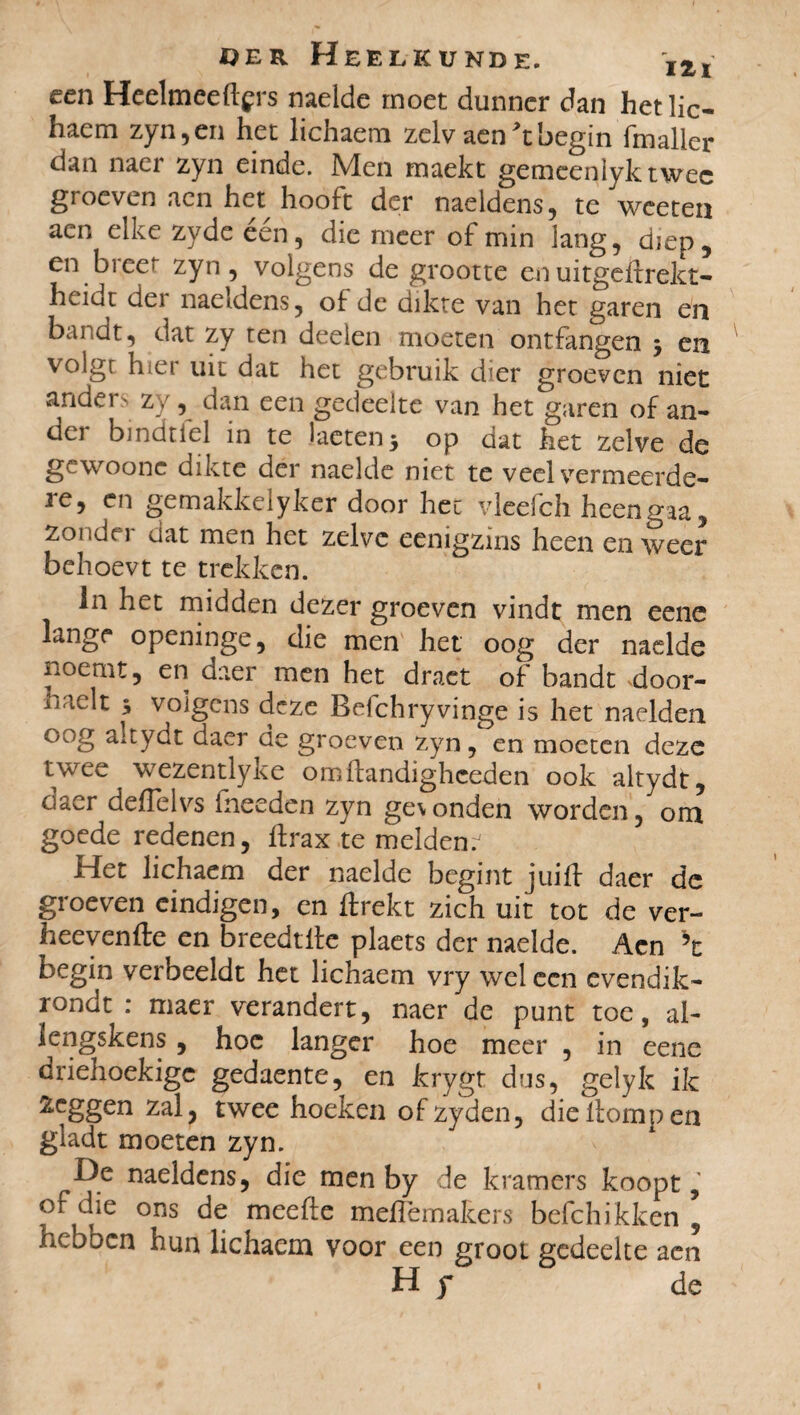 een Heelmeeftçrs naelde moet dunner dan het lie- haem zyn, en het lichaem zelv aen *t begin fmaller dan naer zyn einde. Men maekt gemcenlyktwec groeven acn het hooft der naeldens, te weeten aen elke zyde een, die meer of min lang, diep, en breer zyn, volgens de grootte enuitgeftrekt- heidt der naeldens, of de dikte van het garen en bandt, dat zy ten deelen moeten ontfangen en voig[ hiei uit dat het gebruik dier groeven niet anders zy, dan een gedeelte van het garen of an- dei bindnel in te lactenj op dat het zelve de gewoone dikte der naelde niet te veel vermeerde- ie, en gemakkelyker door het vleelch heengta, zonder dat men het zelve eenigzïns heen en weer behoevt te trekken. in het midden dezer groeven vindt men eene lange openinge, die men het oog der naelde noemt, en daer men het draet of bandt door- naclt $ volgens deze Befchryvinge is het naelden °°g a:fydt daer de groeven zyn, en moeten deze twee wezentlyke omftandigheeden ook altydt, daer deflelvs fneeden zyn ge\onden worden, om goede redenen, Ifrax te melden. Het lichaem der naelde begint juift daer de groeven eindigen, en ftrekt zich uit tot de ver- heevenfte en breedtile plaets der naelde. Acn h begin verbeeldt het lichaem vry wel een evendik- rondt : maer verandert, naer de punt toe, ai- lengskens, hoe langer hoe meer , in eene driehoekige gedaente, en krygt dus, gelyk ik heggen zal, twee hoeken ofzyden, die Homp en gladt moeten zyn. De naeldens, die men by de kramers koopt, of die ons de meefte meiTemakers befchikken 5 hebben hun lichaem voor een groot gedeelte aen Hy de