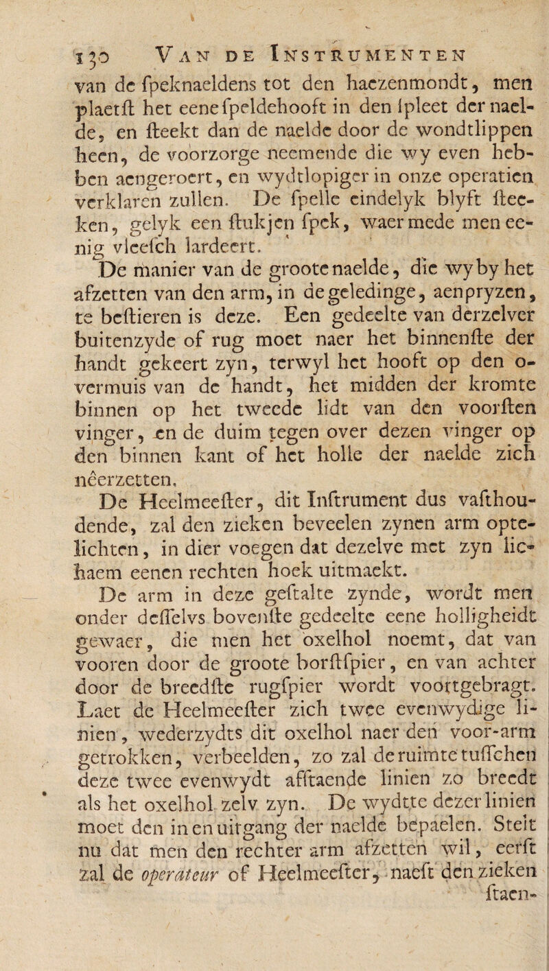 van dc fpeknaeldens tot den haezenmondt, men plaetft het eenefpeldehooft in den ipleet der nael¬ de, en fteekt dan de naeldc door de wondtlippen heen, de voorzorge neemende die wy even heb¬ ben acngerocrt, en wydtlopigcr in onze operaticn verklaren zullen. De fpelle cindelyk blyft ftec- ken, gelyk een ftukjcn fpck, waermëde menee- nig vlcefch lardeert. De manier van de groote naelde, die wyby het afzetten van den arm, in degeledinge, aenpryzcn, te bellieren is deze. Een gedeelte van derzelver buitenzyde of rug moet naer het binnenfte der handt gckcert zyn, tcrwyl het hooft op den o- ver muis van de handt, het midden der kromte binnen op het tweede lidt van den voorften vinger, en de duim tegen over dezen vinger op den binnen kant of het holle der naelde zich neer zetten. De Heelmeefter, dit Inftrument dus vafthou- dende, zal den zieken beveelen zynen arm opte- lichtcn, in dier voegen dat dezelve met zyn lio haem eenen rechten hoek uitmaekt. De arm in deze geftalte zynde, wordt men onder dcflelvs bovenfte gedeelte eene holligheidt gewaer, die men het oxelhol noemt, dat van vooren door de groote borftfpier, en van achter door de breedfte rugfpier wordt voortgebragti Laet de Heelmeefter zich twee evcnwydige li- nien, wederzydts dit oxelhol naer den voor-arm getrokken, verbeelden, zo zal de ruimte tuftchetl deze twee evenwydt afftaende linien zo breedt als het oxelhol zelv zyn. De wydtte dezer linien moet den in en uitgang der naelde bepaelen. Stelt nu dat men den rechter arm afzetten wil, eerft zal de operateur of Heelmeefter, naeft den zieken ftacn-