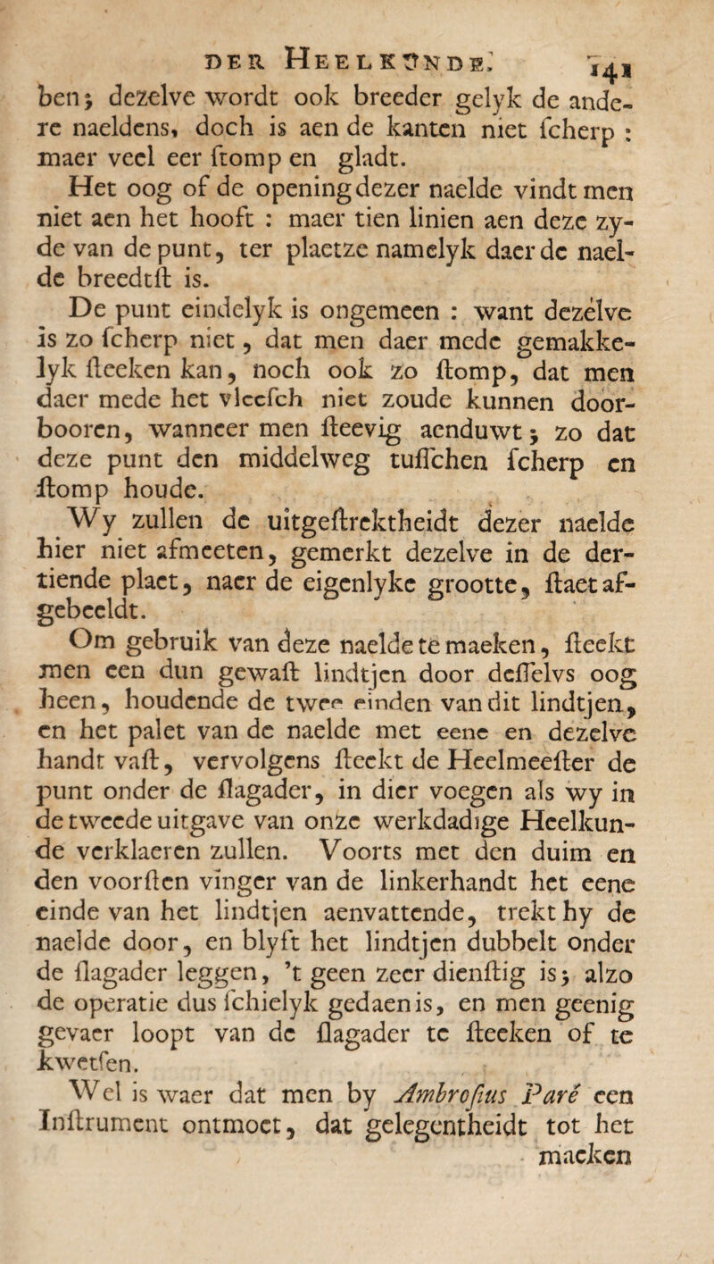 4* ben % dezelve wordt ook breeder gelyk de ande¬ re naeldens, doch is aen de kanten niet fcherp : maer veel eer ftomp en gladt. Het oog of de opening dezer naelde vindt men niet aen het hooft : maer tien linien aen deze zy- de van de punt, ter plaetze namelyk daerdc nael¬ de breedtft is. De punt cindelyk is ongemeen : want dezelve is zo fcherp niet, dat men daer mede gemakke- lyk fteekcn kan, noch ook zo ftomp, dat men daer mede het vlccfch niet zoude kunnen door- boorcn, wanneer men fteevig aenduwt j zo dat deze punt den middelweg tuflehen fcherp cn ftomp houde. Wy zullen de uïtgeftrektheidt dezer naelde hier niet afmeeten, gemerkt dezelve in de der¬ tiende plact, nacr de eigcnlykc grootte, ftaet af- gebccldt. Om gebruik van deze naelde té maeken, fteekt men een dun gewaft lindtjen door dcfTelvs oog heen, houdende de twe^ einden van dit lindtjen, cn het palet van de naelde met eene en dezelve handt vaft, vervolgens fteekt de Heelmeefter de punt onder de fïagader, in dier voegen als wy in de tweede uitgave van onze werkdadige Heelkun¬ de verklaeren zullen. Voorts met den duim en den voorden vinger van de linkerhandt het eene einde van het lindtjen aenvattende, trekt hy de naelde door, en blyft het lindtjen dubbelt onder de fïagader leggen, ’t geen zeer dienftig is> alzo de operatie dus fchielyk gedaenis, en men geenig gevacr loopt van de flagader te fteeken of te kwetfen. Wel is waer dat men by Ambre fins Paré ce n ïnftrumcnt ontmoet, dat gelegentheidt tot het mackcn