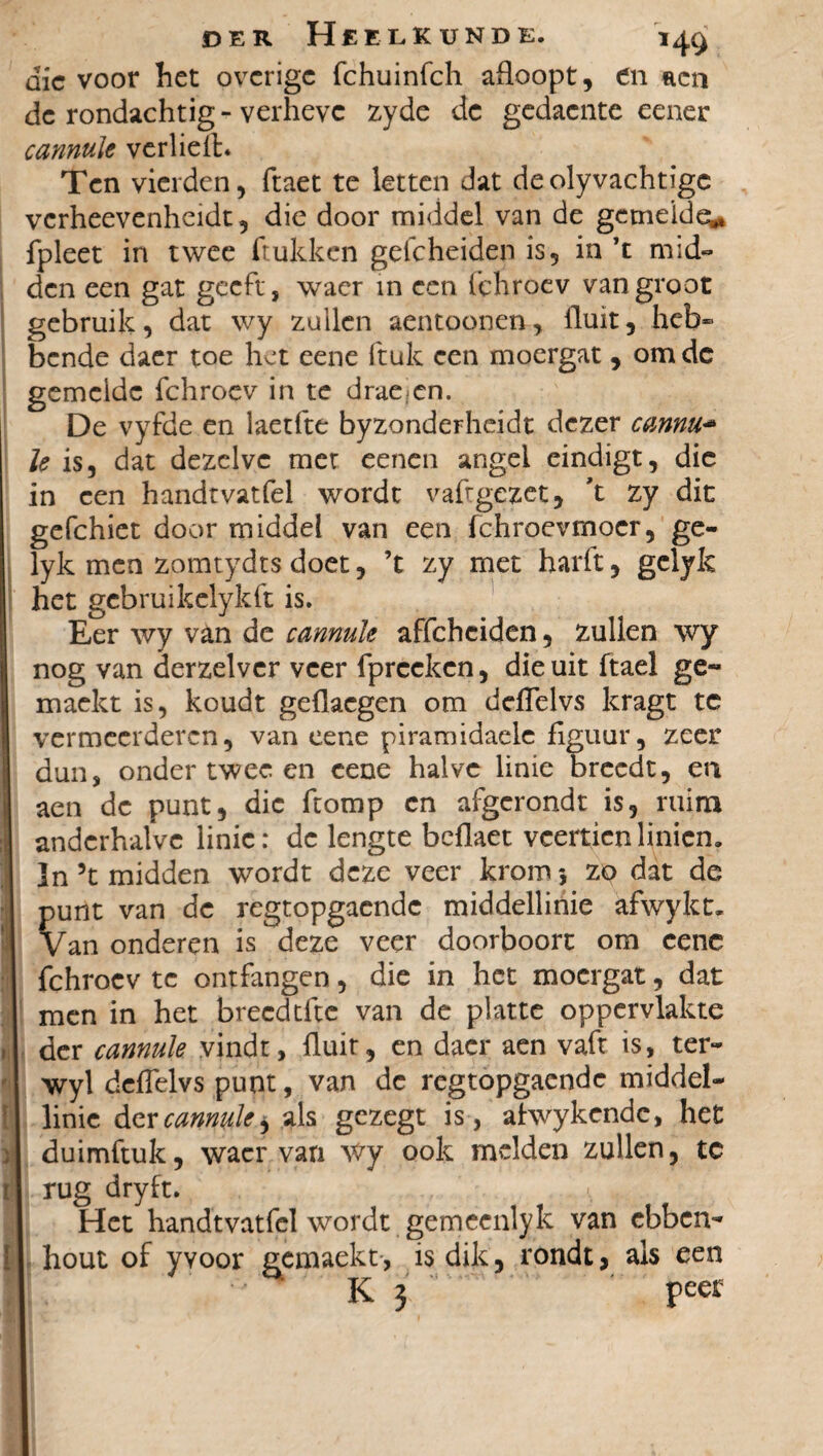 die voor het overige fchuinfch afloopt, en aen de rondachtig - verheve zyde de gedacnte eener cannule verlieA. Ten vierden, ftaet te letten dat de olyvachtigc verheevenheidt, die door middel van de gemelde^ fpleet in twee (rukken geicheiden is, in ’t mid¬ den een gat geeft, wacr in een fchroev vangroot gebruik, dat wy zuilen aentoonen, fluit, heb¬ bende daer toe het eene ftulc een moergat , om de gemelde fchroev in te drae cn. De vyfde en iaetfte byzonderheidt dezer cannu- Ie is, dat dezelve met eenen angel eindigt, die in een handtvatfel wordt vaftgezet, 't zy dit gefchiet door middel van een fchroevmoer, ge- lyk men zomtydts doet, ’t zy met harft, gelyk het gebruikelykft is. Eer wy van de cannule affeheiden, zullen wy nog van derzelvcr veer fpreckcn, die uit ftael ge- maekt is, koudt geflaegen om deflelvs kragt tc vermeerderen, van eene piramidaele figuur, zeer dun, onder twee en eene halve linie breedt, en aen dc punt, die ftomp cn afgerondt is, ruim anderhalve linie: dc lengte beflaet veertienlinien. ]n 5t midden wordt deze veer krom 5 zo dat de punt van de regtopgaendc middellinie afwykt. Van onderen is deze veer doorboort om eene fchroev te ontfangen, die in het moergat, dat men in het brecdtfte van de platte oppervlakte der cannule vindt, fluit, en dacr aen vaft is, ter- wyl deflelvs punt, van de regtopgaendc middel- I linie der cannule i als gezegt is, ahvykende, het duimftuk, wacr van wy ook melden zullen, tc ij rug dry ft. Het handtvatfel wordt gerneenlyk van ebben- I hout of yyoor gemaekt, is dik, rondt, als een K 5 peer