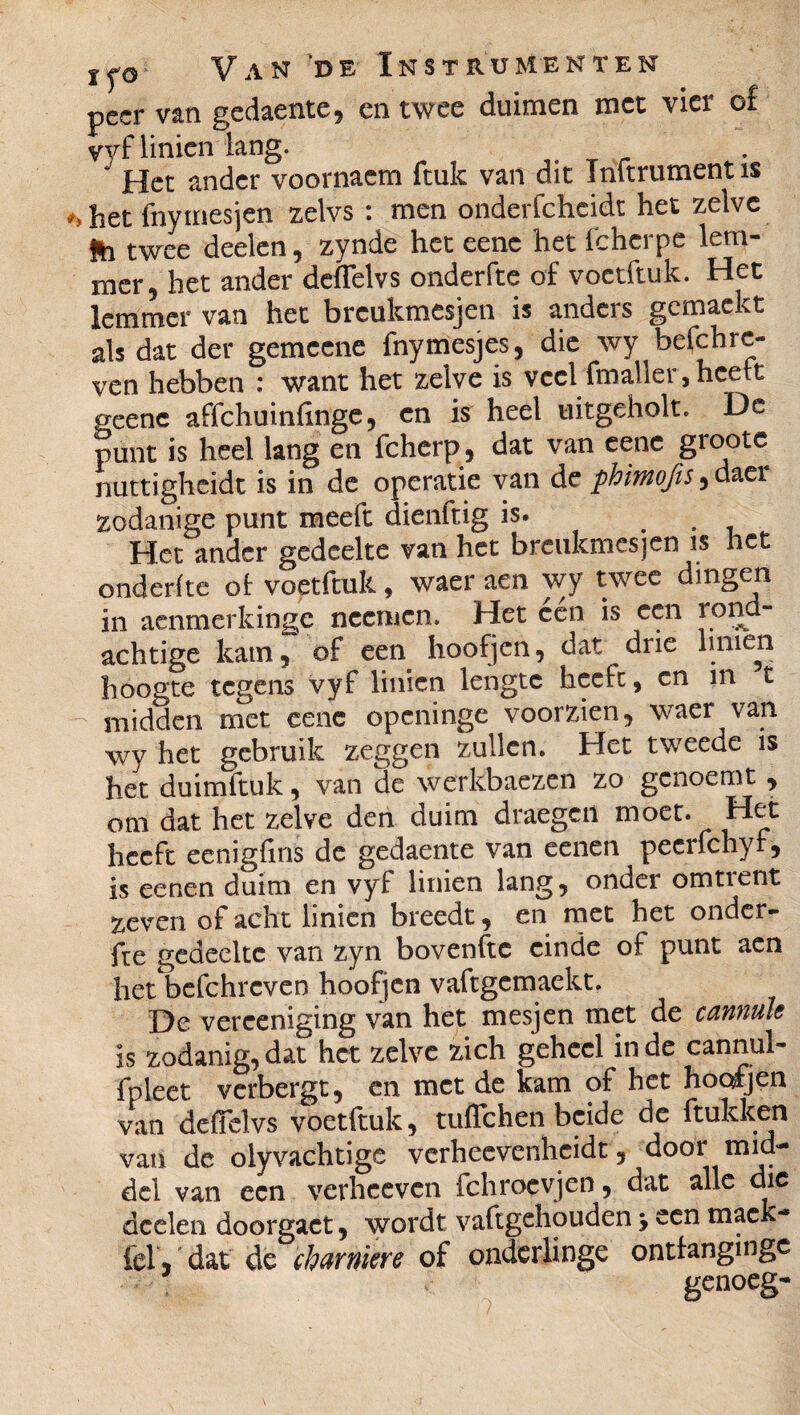 peer van gedaente, en twee duimen met vier of vyf linien lang. _ J Het ander voornaem ftuk van dit Infiniment is het fnymesjen zelvs : men onderfcheidt het zelve 9a twee deelen, zynde het eenc het fchcrpe lern- mer5 het ander deflelvs onderfie of voetftuk. Het lemmer van het breukmesjen is anders gemackt als dat der gemeene fnymesjes, die wy befchrc- ven hebben : want het zelve is veel (maller, heelt geenc affehuinfinge, cn is heel uitgeholt. De punt is heel lang en fcherp, dat van eene gioote nuttigheide is in de operatie van de phimofis^ daer zodanige punt meeft dienitig is. . Het ander gedeelte van het breukmesjen is het onderfie ot voetftuk, waer aen wy twee dingen in aenmerkinge neemen. Het een is een ion achtige kam, of een hoofjen, dat ^ drie hnien hoogte tegens vyf linien lengte heelt, cn in t midden met eenc openinge voorzien, waer van wy het gebruik zeggen zullen. Het tweede is het duimftuk, van de werkbaezen zo genoemt , om dat het zelve den duim draegcil moer. Het heeft eenigfins de gedaente van een en pecrfchyf, is eenen duim en vyf linien lang, onder omtient xeven oi acht linien breedt, en met het onder- fte gedeelte van zyn bovenfte einde of punt aen het befchrcven hoofjen vafigemaekt. De verceniging van het mesjen met de cannule is zodanig,dat het zelve zich geheel inde cannul- fpleet verbergt, en met de kam of het hoofjen van deffelvs voetftuk, tuflehen beide de hukken van de olyvachtige verheevenheidt, door mid¬ del van een verheeven fchrocyjen, dat alle die deelen doorgact, wordt vaftgehouden -y een maek- fel, dat de charnière of onderlinge onttangmge genoeg-