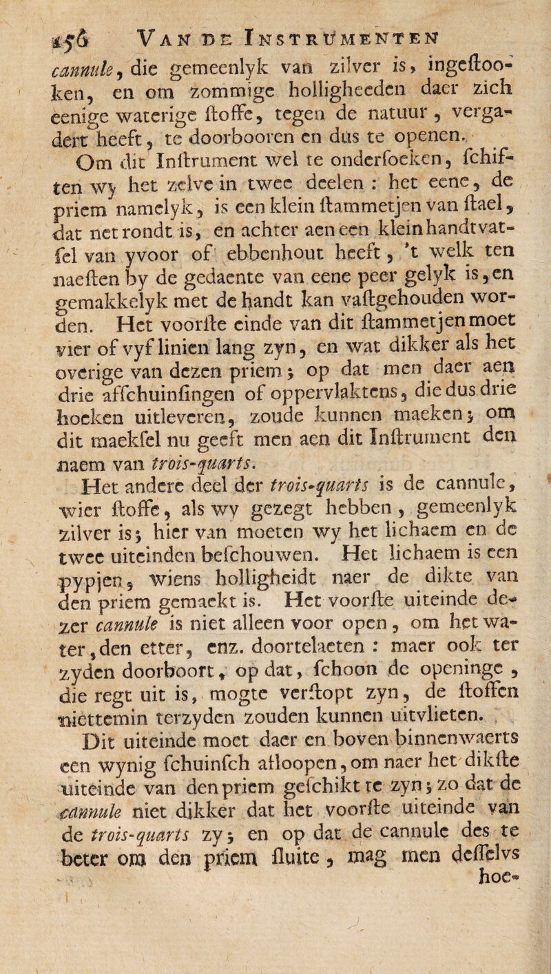 cannule ^ die gemeenlyk van zilver is, ingedoo- Jlciî, en om zommïge hoiligheeden daer zich èenige waterige (toffe, tegen de natuur, verga¬ dert heeft, te doorbooren cn dus te openen. Om dit Indrument wel te onderfoeken, fchif- ten wy het zelve in twee deelen : het eene, de priem namelyk, is een klein ftammetjen.vandael, dat net rondt is, en achter aeneen klein handt vat- fel van yvoor of ebbenhout heeft, *t welk ten naeden by de gedaente van eene peer gelyk is, en gemakkelyk met de handt kan vadgehouden wor¬ den. Het voorile einde van dit dammetjenmoet vier of vyf linien lang zyn, en wat dikker als het overige van dezen priem; op dat men daer aen drie affehuinfingen of oppervlaktcns, die dus drie hoeken uitleveren, zoude kunnen maeken; om dit maekfel nu geeft men aen dit Indrument den naem van trois-quarts. Het andere deel der trois-quarts is de cannule, wier doffe, als wy gezegt hebben, gemeenlyk zilver is; hier van moeten wy het lichaem en de twee uiteinden befchouwen. Het lichaem is een pypjen, wiens holligheidt naer de dikte van den priem gemaekt is. Het voorde uiteinde de** zer cannule is niet alleen voor open , om het wa¬ terden etter, enz. doortelaeten : macr ook ter zyden doorboort * op dat, fchoon de openinge , die regt uit is, mogte verdopt zyn, de doffen niettemin terzyden zouden kunnen uitvlieten. Dit uiteinde moet daer en boven binnenwaarts een wynig fchuinfch aiioopcn,om naer het dikde uiteinde van den priem gefchikt re zyn; zo dat de cannule niet dikker dat het voorde uiteinde van de trois-quarts zy ; en op dat de cannule des te beter om den priem fluite, mag men deffelvs hoe-