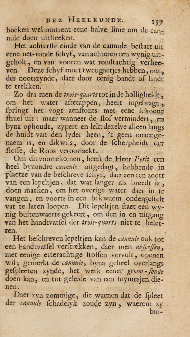 hoeken wel omtrent cenc halve linie om de can- nule doen uitileeken. ? Het achterfte einde van de cannule beftaet uit cene net-rondc fchyf, van achteren een wyniguit- geholt, en van vooren wat rondtachtig verhee- ven. Deze fchyf moet twee gaetjes hebben, om , des nootszynde, dacr door eenig bandt of linde te trekken. Zo dra men de trois-quarts lot indeholligheidt, om het water aftetappen, hceit ingebragt , fpringt het vogt aenftonts met eene fchoonc ftraei uit : maer wanneer de Hof vermindert, en byna ophoudt, zypert en lekt dezelve alleen langs de huidt van den lyder heen, ’t geen onaenge- naem is, en dikwiis, door de fcherpheidt der jftoffe, de Roos veroorfaekt. Om dit voortekomen, heeft de Heer Petit een heel byzondre cannule uitgedagt, hebbende in plactze van de befchreve fchyf, daer aeneen zoort van een lepeltjen, dat wat langer als breedt is 9 doen maeken, om het overige water daer in te vangen, en voorts in een bekwacm ondcrgeftelt vat te laten loopen. Dit lepeltjen ftact een wy- nig buitenwaerts gekeert, om den in en uitgang van het handtvatfel der trois-quarts niet te belet' ten. Het befchreven lepeltjen kan de cannule ook tot een handtvatfel verft rekken, daer men abfcej]en9 met eenige eiterachtige ftofFen vervult, openen wil) gemerkt de cannule % byna geheel overlangs gefplceten zynde, het werk cener groev -fonde doen kan, en tot geleide van een fnymesjen die¬ nen. Daer zyn zommige, die waenen dat de fpleet der cannule fchadelyk zoude ^yn, waçrom zy bui-