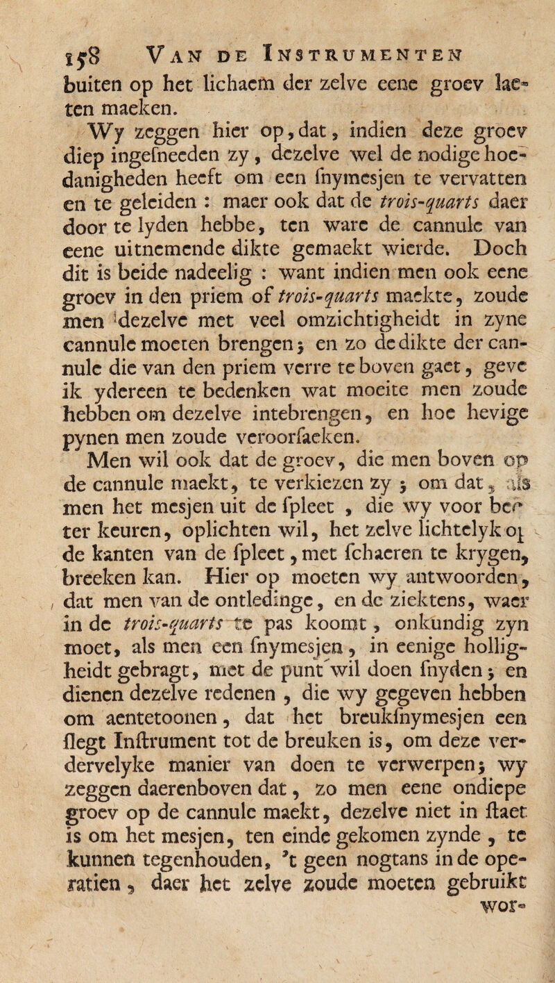 buiten op het lichacm der zelve eene groev ten maeken. Wy zeggen hier op, dat, indien deze groev diep ingefneeden zy, dezelve wel de nodige hoe¬ danigheden heeft om een fnymesjen te vervatten en te geleiden : maer ook dat de trois-quarts daer door te lyden hebbe, ten ware de cannulc van eene uitnemende dikte gemaekt wierde. Doch dit is beide nadeelig : want indien men ook eene groev in den priem of trois-quarts mackte, zoude men ^dezelve met veel omzichtigheidt in zyne cannulc moeten brengen $ en zo de dikte der can¬ nulc die van den priem verre te boven gaet, geve ik ydereen te bedenken wat moeite men zoude hebben om dezelve intebrengen , en hoe hevige pynen men zoude veroorfaeken. Men wil ook dat de groev, die men boven op de cannule maekt, te verkiezen zy $ om dat , ils men het mesjen uit de ipleet , die wy voor ber ter keuren, oplichten wil, het zelve lichtclyko^ de kanten van de fpleet, met fchaeren te krygen, breeken kan. Hier op moeten wy antwoorden, dat men van de ontledingc, en de ziektens, wacr inde trois-quarts te pas koomt, onkundig zyn moet, als men een fnymesjen, in eenige hollig- heidt gebragt, met de punt wil doen fnydcn -9 en dienen dezelve redenen , die wy gegeven hebben om aentetoonen, dat het breukfnymesjen een flegt Inftrument tot de breuken is, om deze ver- dervelyke manier van doen te verwerpen j wy zeggen daerenboven dat, zo men eene ondiepe groev op de cannulc maekt, dezelve niet in ftaet is om het mesjen, ten einde gekomen zynde , te kunnen tegenhouden, ’t geen nogtans inde opé¬ ration , daer het zelve zoude moeten gebruikt wor«