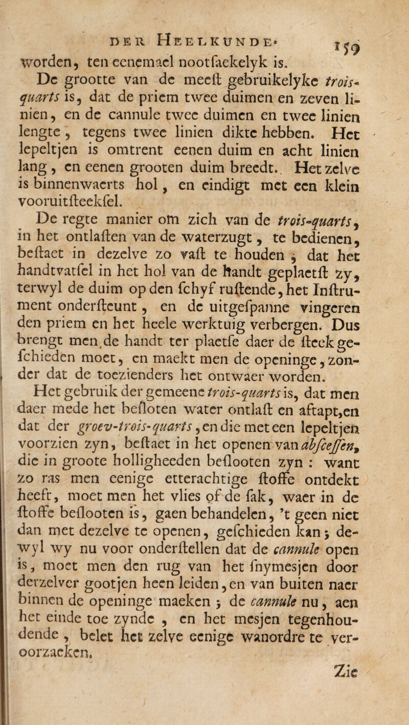 worden, ten ccnemacl nootfaekelyk is. Dc grootte van de meelt gebruikelyke trois* quarts is, dat de priem twee duimen en zeven li- nien, en de cannule twee duimen en twee linicn lengte , regens twee linien dikte hebben. Het • lepeltjen is omtrent eenen duim en acht linicn lang , en eenen grooten duim breedt.. Hetzelve is binnenwaerts hol, en eindigt met een klein vooruitfteekfel. De regte manier om zich van de trois-quarts, in het ontlalten van de waterzugt , te bedienen, beftaet in dezelve zo valt te houden j dat het handtvatfel in het hol van de handt geplaetft zy, terwyl de duim op den fchyf ruftende, het Infini¬ ment onderfteunt, en dc uitgefpanne vingeren den priem en het heele werktuig verbergen. Dus brengt men.de handt ter plaetfe daer de fteekge- fchieden moet, cn maekt men de openinge,zon- | der dat de toezienders het ontwaer worden. Het gebruik der gcmecnc trois-quarts is, dat men daer mede het befloten water ontlaft en aftapt,en dat der gr oev-trois-quarts, en die meteen lepeltjen voorzien zyn, beftaet in het openen vanabfcejfen* die in groote holligheeden beflooten zyn : want zo ras men eenige etterachtige ftoffe ontdekt heeft, moet men het vlies pf de fak, waer in de ftoffe beflooten is, gaen behandelen, ’t geen niet dan met dezelve te openen, gefchieden kan 5 de- wyl wy nu voor onderftellen dat de cannule open is, moet men den rug van het fnymesjen door derzelver goot jen heen leiden, en van buiten nacr binnen de openinge maeken > de cannule nu, aen het einde toe zyndc , cn het mesjen tegenhou¬ dende , belet het zelve eenige wanordre te ver- Gorzackcn. Zie