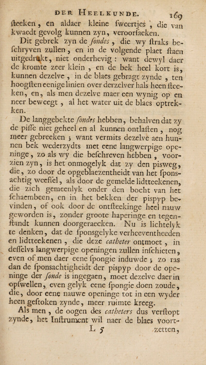 fteeken , en aldaer kleine fweertjes , die van kwaedt gevolg kunnen zyn, veroorïaeken. Dit gebrek zyn de fondes , die \vy ttraks be- fehryven zullen , en in de volgende plaet ftaen tiitgedmkt, niet onderhevig : want dewyl daer de kromte zeer klein , en de bek heel kort is, kunnen dezelve , in de blaes gebragt zynde , ten hoogftencenigelinien over derzelver hals heenttee- ken, en, als men dezelve maer een wynig op en neer beweegt , al het water uit de blaes optrek¬ ken. De langgebekte fondes hebben, behalven dat zy de pitte niet geheel en al kunnen ontlatten , nog meer gebreeken 5 want vermits dezelve aen hun¬ nen bek wederzydts met eene langwerpige ope- ninge , zo als wy die befchreven hebben , voor¬ zien zyn, is het onmogelyk dat zy den pisweg, die, zo door de opgeblaezentheidt van het fpons- achtig wecflel, als door de gemelde lidtteekenen, die zich gemeenlyk onder den bocht van het fchaembeen, en in het bekken der pispyp be** vinden, of ook door de ontfteekinge heel nauw geworden is, zonder groote haperinge en tegen- ttandt kunnen doorgeraecken. Nu is lichtelyk te denken, dat de fponsgelyke verheeventheeden en lidtteekenen , die deze catheter ontmoet , in deffclvs langwerpige openingen zullen infehieten, even o[ men daer eene fpongie induwde 5 zo ras dan de fponsachtigheidt der pispyp door de ope- ninge der fonde is ingegaen, moet dezelve daer in opfwellen, even gelyk eene fpongie doen zoude, die, door eene nauwe openinge tot in een wyder heen geftoken zynde, meer ruimte kreeg. Als men , de oogen des cathéters dus verftopt zynde, het ïnftrument wil naer de blaes voort¬ ij 5 zetten,