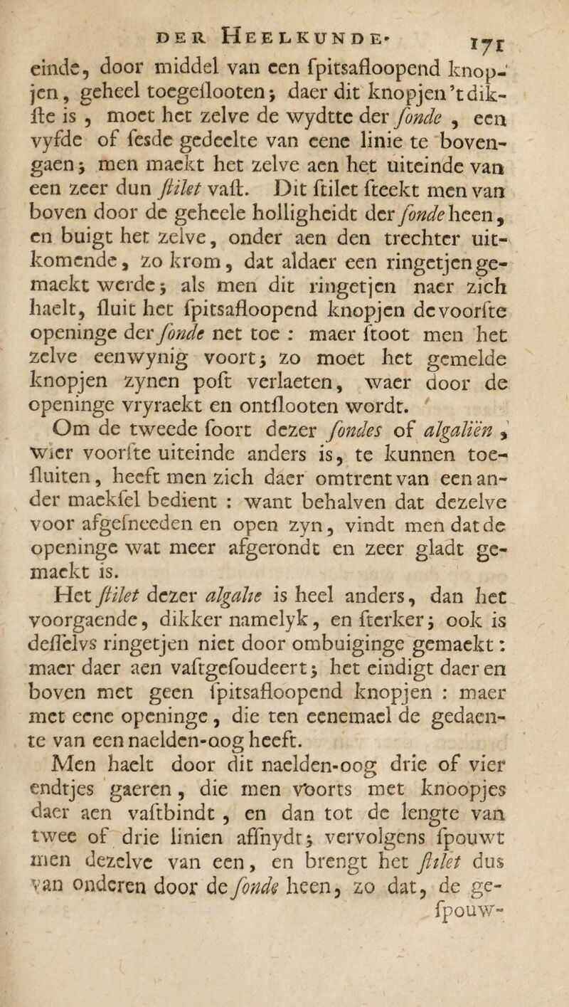 171 einde, door middel van een fpitsafloopend knop- jen, geheel toegeflooten * daer dit knopjen’tdik- fle is , moet het zelve de wydtte der fonde , een vyfde of fesde gedeelte van cene linie te boven- gaen > men mackt het zelve acn het uiteinde van een zeer dun filet vaft. Dit ftilet fteekt men van boven door de geheele holligheidt der jonde heen, cn buigt het zelve, onder aen den trechter uit¬ komende, zo krom, dat aldaer een ringetjen ge- maektwerdej als men dit ringetjen naer zich haelt, fluit het fpitsafloopend knopjen devoorfte openinge der fonde net toe : maer ftoot men het zelve eenwynig voorts zo moet het gemelde knopjen zynen poft verheten, waer door de openinge vryraekt en ontflooten wordt. Om de tweede foort dezer fondes of algalïèn , wier voor!te uiteinde anders is, te kunnen toe¬ fluiten, heeft men zich daer omtrent van een an¬ der maekfel bedient : want behalven dat dezelve voor afgelneeden en open zyn, vindt men dat de openinge wat meer afgerondt en zeer gladt ge- maekt is. Het filet dezer algalic is heel anders, dan het voorgaende, dikker namelyk, en fterker ; ook is deflelvs ringetjen niet door ombuiginge gemaekt : maer daer aen vaftgefoudeert> het eindigt daer en boven met geen fpitsafloopend knopjen : maer met eene openinge, die ten eenemael de gedaen- te van een naelden-oog heeft. Men haelt door dit naelden-oog drie of vier endtjes gaeren, die men v*oorts met knoopjes daer aen vaftbindt , en dan tot de lengte van twee of drie linien affnydt* vervolgens fpouwt men dezelve van een, en brengt het filet dus van onderen door de fonde heen, zo dat, de ge-