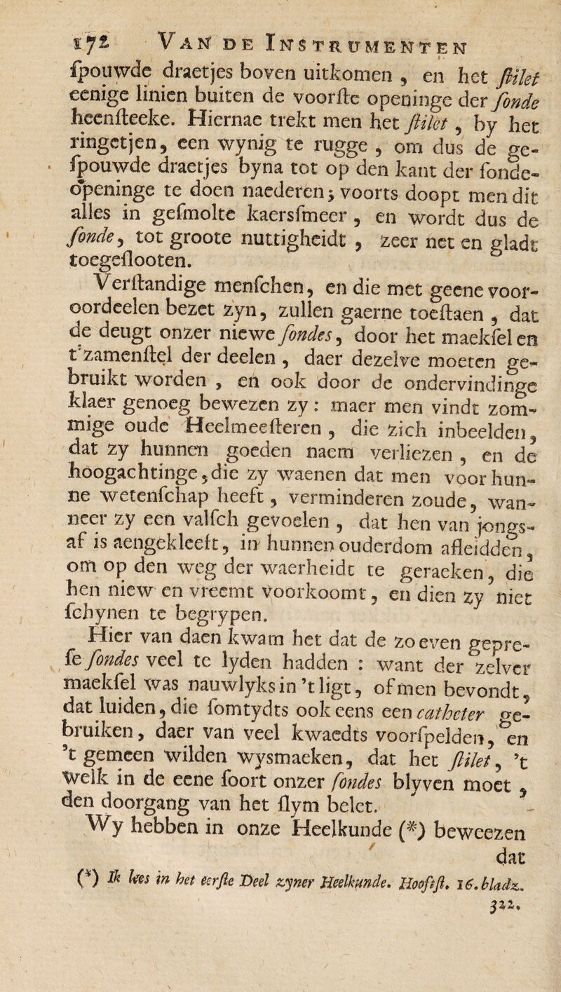 ipouwde draetjes boven uitkomen , en het flikt eenige linicn buiten de voorftc openinge der fonde heenlteeke. Hiernae trekt men het flikt, by het ringetjen, een wynig te rugge , om dus de ge¬ bouwde draetjes byna tot op den kant der ibnde- openinge te doen naederen ; voorts doopt men dit alles in gefmolte kaersfmeer, en wordt dus de fonde, tot groote nuttigheidt , zeer net en gladt toegeflooten. 5 Verllandige menfchen, en die met geenevoor- oordeelen bezet zyn, zullen gaerne toeftaen , dat de deugt onzer niewe fondes, door het maekfel en t zamenltel der deelen , daer dezelve moeten ge¬ bruikt worden , en ook door de ondervindinge klaer genoeg bewezen zy : maer men vindt zom- mige oude Heelmeefteren , die zich inbeelden, dat zy hunnen goeden mem verliezen , en de hóogac h ti nge, d i e zy waenen dat men voor hun¬ ne wetenfehap heeft, verminderen zoude, wan¬ neer zy een valfch gevoelen , dat hen van jongs- af is aengeklceft, in hunnen ouderdom afleidden, om op den weg der waerheidc te geraeken , die hen niew en vreemt voorkoomt, en dien zy niet fchynen te begrypen. hlici van daen kwam het dat de zo even gepre- fe fondes veel te lyden hadden : want der zelver maekfel v-as nauwlyksin’tligt, ofmen bevondt, dat luiden, die fomtydts ook eens een cathcter '<e- bruiken, daer van veel kwaedts voorfpelden, %n ’t gemeen wilden wysmaeken, dat het flikt, ’t Welk in de eene foort onzer fondes blyven moet den doorgang van het flym belet. Wy hebben in onze Heelkunde (*) beweezen dat (*) Ik lees in bet eerfie Deel zymr Heelkunde. Hwftft. i6.bhdit. pz.