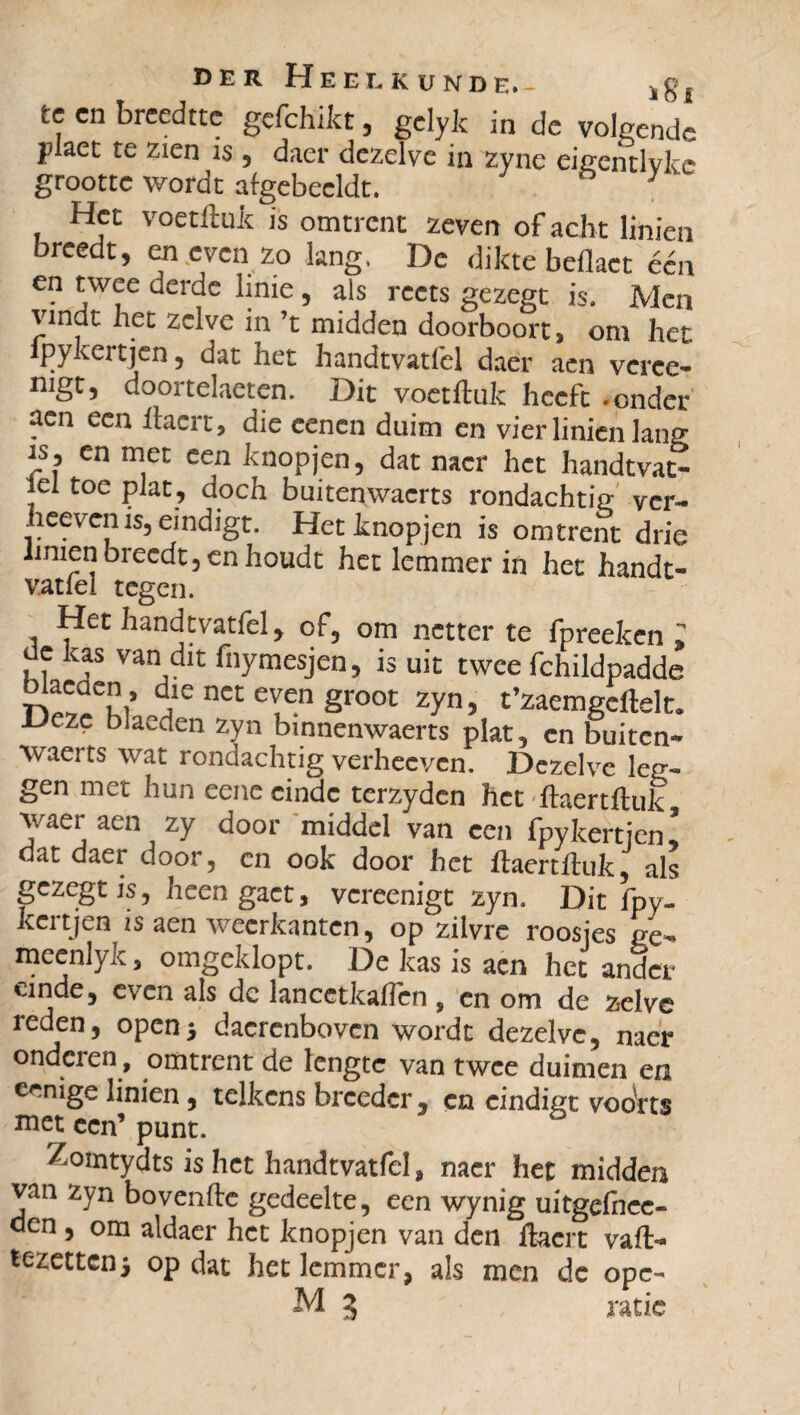 tc cn brcedttc gcfchikt, gclyk in c!c volgende plaet te zien is, daer dezelve in zync eigcntlvkc grootte wordt aigebeeldt. ° y Het voetftuit is omtrent zeven of acht Iinien breedt, en even zo lang. De dikte beflact één en twee derde linie, als reets gezegt is. Men vindt het zelve in ’t midden doorboort, om het lpykertjen, dat het handtvatlêl daer aen veree- mgt, doortelaeten. Dit voetftuit heeft .onder aen een ftaert, die cenen duim en vier Iinien lang js, en met een knopjen, dat nacr het handtvat- iel toe plat, doch buitenwaerts rondachtig ver- heeven is, eindigt. Het knopjen is omtrent drie iinien breedt, en houdt het lemmer in het handt- vatfel tegen. Het handtvatfel, of, om netter te fprecken 2 de kas van dit fnymesjen, is uit twee fchildpadde ™\’ T nct e^en groot zyn, t’zaemgcftelt. Deze bladen zyn bmnenwaerts plat, cn buiten- waerts wat rondachtig verheeven. Dezelve leg¬ gen met hun eene einde terzydcn het ftaertftuk waer aen zy door middel van een fpykertjenl dat daer door, en ook door het ftaertftuk, als gezegt is, heen gaet, vereenigt zyn. Dit fpy- kertjen zs aen weerkanten, op zilvre roosjes ge- meenlyk, omgeklopt. De kas is aen het ander einde, even als de lancetkaflen, en om de zelve reden, open5 dacrenbovcn wordt dezelve, naer onderen , omtrent de lengte van twee duimen en eenige Iinien , telkens breeder , cn eindigt vooVts met een’ punt. Zomtydts is het handtvatfel, nacr het midden van zyn bovenfte gedeelte, een wynig uitgefncc- den , om aldaer het knopjen van den ftaert vaft- tezettenj opdat het lemmer, als men dc opc- M 3 ratic