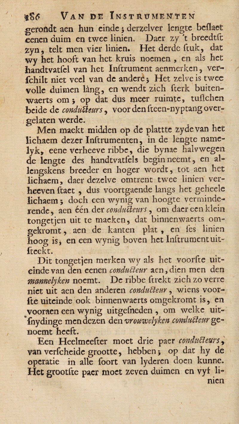 gerondt aen hun einde $ derzelver lengte beflaet eenen duim en twee linien. Dacr zy 't breedtft zyn5 telt men vier linien. Het derde ftuk, dat wy het hooft van het kruis noemen , en als het handtvatfel van het Inftrumcnt aenmerken 5 ver- fchilt niet veel van de andere j Het zelve is twee volle duimen lâng, en wendt zich fte'rk buiten- waerts omj op dat dus meer ruimte, tuüchcn beide de conducteurs, voor den fteen-nyptangover- gelaten werdc. Men maekt midden op de plattte zydevan het lichaem dezer Inftrumenten, in de lengte name» lyk* eene verheeve ribbe, die bynae halvwegen de lengte des handtvatfeîs begin neemt, en al- Icngskens breeder en hoger wordt, tot aen het lichaem, daer dezelve omtrent twee linien ver- heeven ftaet , dus voortgaende langs het geheels lichaem 5 doch een wynig van hoogte verminde¬ rende 9 aen één der conducteurs , om dacr een klein tongetjen uit te tnacken, dat binnenwacrts om- gekromt, aen de kanten plat , en les linien hoog is* en een wynig boven het Inftrumcnt uit» fteekt. Dit tongetjen merken wy als het voorfte uit¬ einde van den eenen conducteur aen,dien men den mmnelyken noemt. De ribbe ftrekt zich zo verre niet uit aen den anderen conducteur, wiens voor¬ fte uiteinde ook binnenwaarts omgekromt is, en vooraen een wynig uitgefneden , om welke uit- ’fnydinge men dezen den vrouwelyken conducteur ge- noemt heeft. Een Heelmcefter moet drie paer conducteurs, van vcrfchcidc grootte, hebben j op dat hy de operatie in alle foort van lyderen doen kunne. Het grootfte pacr moet zeven duimen en vyl li¬ nien