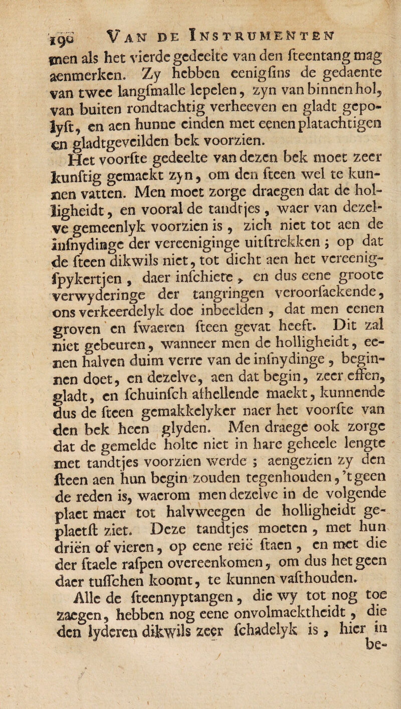 men als het vierde gedeelte van den fteentang mag aenmerken. Zy hebben eenigfins de gedaente van twee langfmalle lepelen, zyn van binnen hol, van buiten rondtachtig verheeven en gladt gepo- lyft, en aen hunne einden met eenen platachtigeo cn gladtgeveilden bek voorzien. Het voorfte gedeelte van dezen bek moet zeer leunftig gcmackt zyn, om den fteen wel te kun¬ nen vatten. Men moet zorge draegen dat de hol- ligheidt, en vooral de tandtjes , waer van dezel¬ ve gemeenlyk voorzien is, zich niet tot aen de Infnydinge der vereeniginge uitftrekken ; op dat de fteen dikwils niet, tot dicht aen het vereenig- fpykcrtjen , daer infehiere * en dus eene grootc verwydcringe der tangringen veroorlaekende, ons verkeerdelyk doe inbeelden , dat men eenen groven en fwaercn fteen gevat heeft. Dit zal xiict gebeuren, wanneer men de hoiligheidt, ee- aen halven duim verre van de infnydinge , begin¬ nen doet, en dezelve, aen dat begin, zeer effen, gladt, en fchuinfch afhellcnde maekt, kunnende dus de fteen gemakkelyker naer het voorfte van den bek heen glyden. Men draegc ook zorge dat de gemelde holte niet in hare gehecle lengte met tandtjes voorzien werde ; aengezien zy den fteen aen hun begin zouden tegenhouden,’tgeen de reden is, wacrom men dezelve in de volgende plaet maer tot halvwcegcn de hoiligheidt ge- plactft ziet. Deze tandtjes moeten , met hun driën of vieren, op eene reie (tacn , en met die der ftaele rafpen overeenkomen, om dus het geen daer tuffehen koorat, te kunnen vafthouden. Alle de fteennyptangen, die wy tot nog toe zaegen, hebben nog eene onvolmaekthcidt, die den lyderca dikwils zeçr fchadelyk is, hier in be«