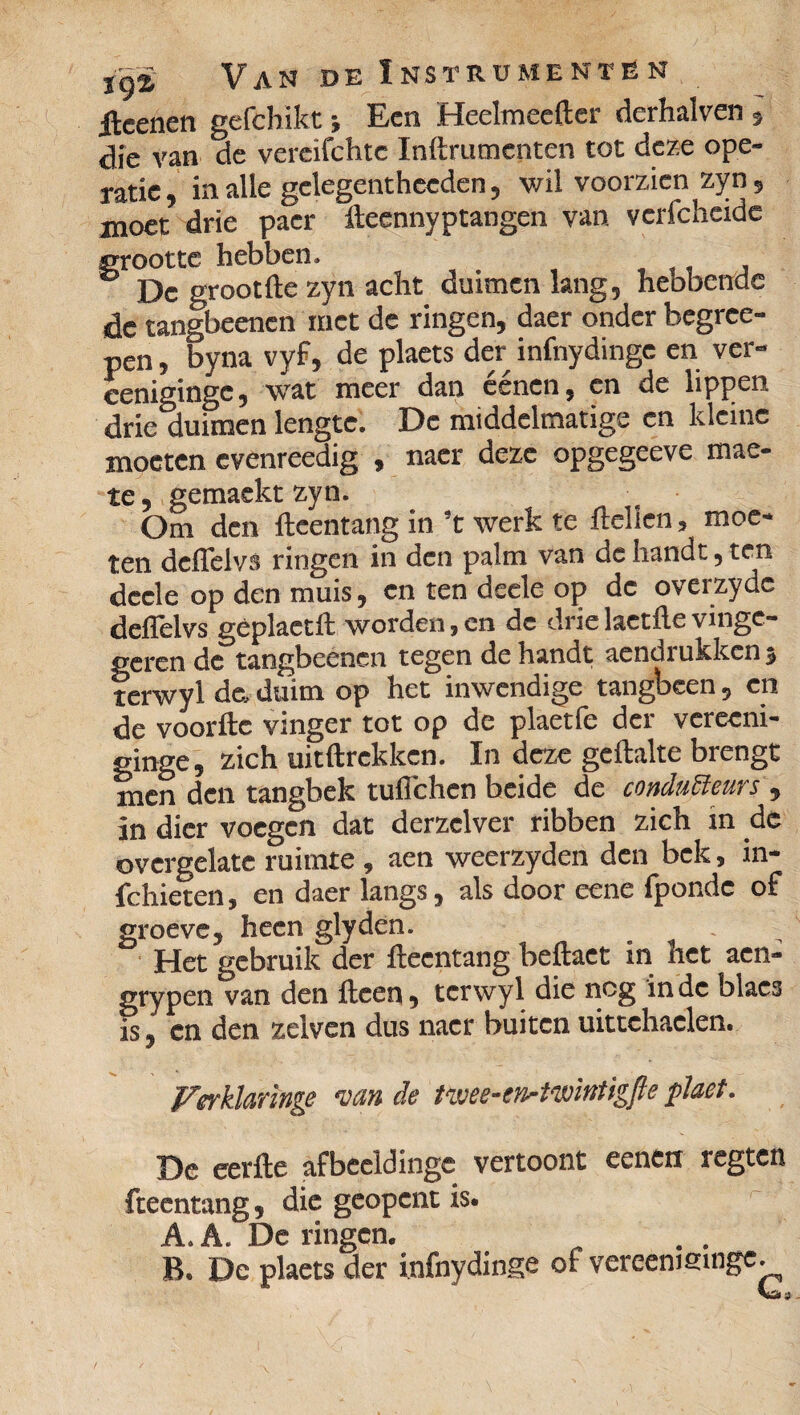 ileenen gefchikt ; Een Heelmeefter derhalven , dïe van de vereifehtc Inftrumenten tot deze ope¬ ratie , in alle gclegentheeden, wil voorzien zyn, moet drie pacr fteennyptangen van vcrfcheidc grootte: hebben. ® De groot fte zyn acht duimen lang, hebbende de tangbeenen met de ringen, daer onder begree- pen, byna vyf, de plaets der infnydinge en ver- cenigingc, wat meer dan éénen, en de lippen drie duimen lengte. De middelmatige en kleine moeten cvenreedig , naer deze opgegeeve mae- te, gemaekt zyn. Om den fteentang in ’t werk te Hellen, moe¬ ten deflelvs ringen in den palm van de handt, ten deele op den muis, en ten deele op de overzyde deflelvs geplaetft worden,en de drie laetfte vinge- geren de tangbeenen tegen de handt aendrukkenj terwyl de, duim op het inwendige tangbeen, en de voorfte vinger tot op de plaetfe der vereeni- ginge, zich uitftrekken. In deze geftalte brengt men den tangbek tuflehen beide de conducteurs , in dier voegen dat derzelver ribben zich in dc ovcrgelate ruimte , aen weerzyden den bek, in- fchieten, en daer langs, als door eene fponde of groeve, heen glyden. Het gebruik der fteentang beftaet in het aen- grypen van den fteen, terwyl die nog inde blaes S, cn den zelven dus naer buiten uittehaelen. Verklaringe van de tme-cn-twintigfte plaet. Dc eer fte afbccldingc vertoont eenen regten fteentang, die geopent is. A. A. De ringen. . . B. Dc plaets der infnydinge of vereemsinge. Vö 3