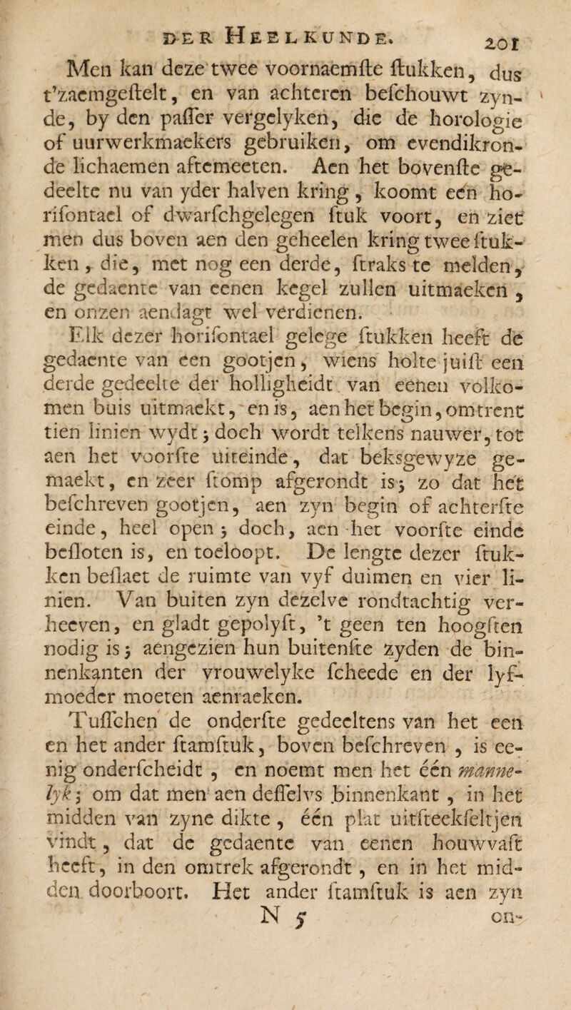 Men kan deze twee voornaemfte ftükken, dus t’zaemgeftelt, en van achteren befchouwt zyn- ' de, by den pafler vergclyken, die de horologie of uurwerkmaekers gebruiken, om cvendikron- de lichaemen aftemeeten. Aen het bovenfte ge¬ deelte nu van yder halven kring , koomt een ho- rifontacl of dwarfchgelegen ftuk voort, en ziet men dus boven aen den geheelen kring twee ftuk- ken , die, met nog een derde, ftraks te melden, de gedacntc van eenen kegel zullen uitmaeken , en onzen aendagt wel verdienen. Eik dezer horifontael gelcge ftukken heeft de gedacnte van een gootjen, wiens holte juifb een derde gedeelte der holligheidt van eenen volko¬ men buis ukmaekt, enis, aen het begin, omtrent tien linien wydt 3 doch wordt telkens nauwer, tot aen het voorfte uiteinde, dat beksgewyze ge¬ maakt , en zeer ftomp afgerondt is 5 zo dat het befchreven gootjen, aen zyn begin of achterfte einde, heel open 3 doch, aen het voorfte einde beflbten is, en toeloopt. De lengte dezer ftuk¬ ken befiaet de ruimte van vyf duimen en vier li¬ nien. Van buiten zyn dezelve rondtachtig ver- heeven, en gladt gepolyft, ’t geen ten hoogften nodig is 3 aengezien hun buitenfte zyden de bin¬ nenkanten der vrouwelyke fcheede en der lyf- moedcr moeten aenraeken. Tuffchen de onderfte gedecltens van het een en het ander ftamftuk, boven befchreven , is ee- nig onderfcheidt , en noemt men het één manne- lyk; om dat men aen deffelvs .binnenkant , iri het midden van zyne dikte , één plat uh-fteekfeltj'én vindt, dat de gedaente van eenen houwvaft heeft, in den omtrek afgerondt , en in het mid¬ den doorboort. Het ander ftamftuk is aen zyn