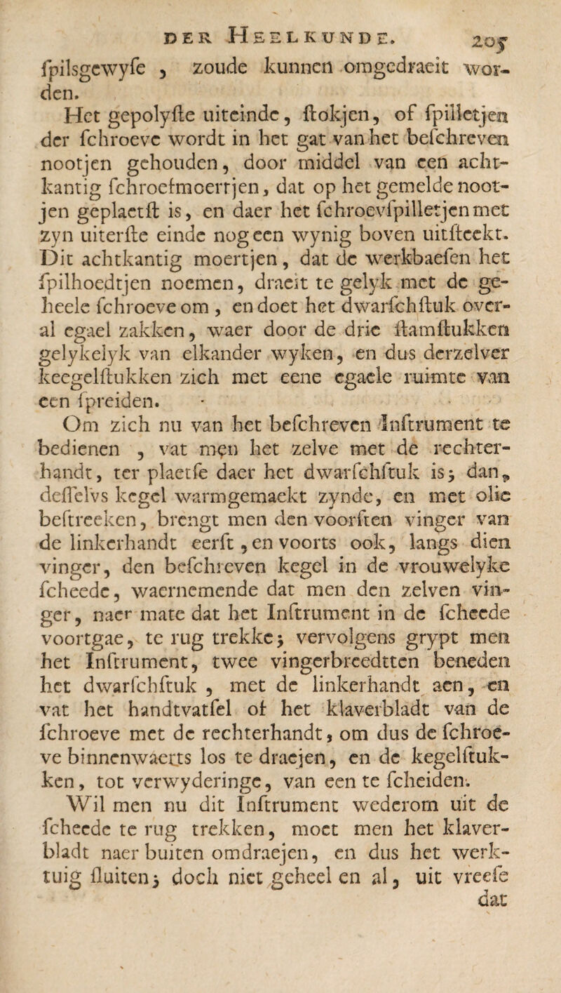 fpilsgcwyfe , zoude kunnen omgedraeit wor¬ den. Het gepolyfte uiteinde, ftokjen, of fpilletjen der fchroeve wordt in bet gat van het befchreven nootjen gehouden, door middel van een acht¬ kantig fchroehncerrjen * dat op het gemelde noot¬ jen geplactft is, en daer het fchroevfpilletjenmet zyn uiterfte einde nog een wynig boven uitfteekt. Dit achtkantig moertjen, dat de werkbaefen het fpilhoedtjen noemen, draeit te gelyk met de ge- heele fchroeve om , en doet het dwarfchftuk over¬ al cgael zakken, waer door de drie ftamftukken gelykelyk van elkander wyken, en dus derzelver keegel ft ukken zich met eene egaele ruimte van een (preiden. Om zich nu van het befchrevcn Inftrument te bedienen , vat men het zelve met de rechter¬ handt, ter plaetfe daer het dwarfchftuk is* dan* deflelvs kegel warmgemaekt zynde, en met olie beftreeken, brengt men den voorften vinger van de linkerhandt eerft, en voorts ook, langs dien vinger, den befchreven kegel in de vrouweiyke fcheedc, waernemende dat men den zelven vin¬ ger , nacr mate dat het Inftrument in de fcheede voortgae, te rug trekke •> vervolgens grypt men het Inftrument, twee vingerbreedtten beneden het dwarfchftuk , met de linkerhandt aen, en vat het handtvatfel of het klaverbladt van de fchroeve met de rechterhandt, om dus de fchroe¬ ve binnenwaerts los tedracjen, en de kegelftuk- ken, tot vcrwyderingc, van een te fcheiden. Wil men nu dit Inftrument wederom uit de fcheedc te rug trekken, moet men het klaver¬ bladt naer buiten omdraejen, en dus het werk¬ tuig fluiten5 doch niet geheel en ai, uit vreefe dat