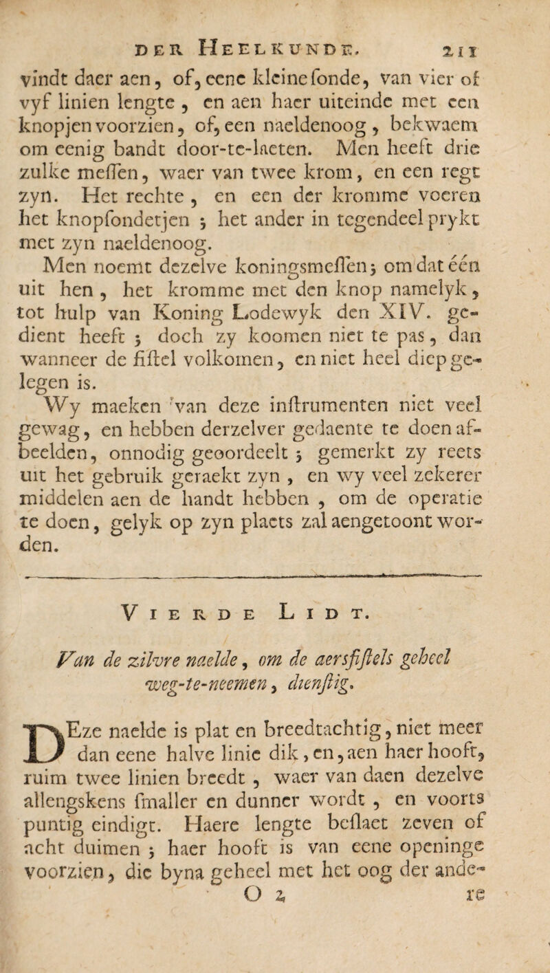 vindt dacr aen, of, ccnc kleine fonde, van vier of vyf linien lengte , cn aen hacr uiteinde met een knopjen voorzien, of, een naeldenoog , bekwaem om eenig bandt door-tc-laeten. Men heelt drie zulke melfen, waer van twee krom, en een regt zyn. Het rechte , en een der kromme voeren het knopfondetjen *, het ander in tegendeel prykt met zyn naeldenoog. Men noemt dezelve koningsmeflen* om dat één uit hen , het kromme met den knop namelyk, tot hulp van Koning Lodewyk den XIV. gc« dient heeft 5 doch zy koomen niet te pas, dan wanneer de fiftel volkomen, enniet heel diepge¬ legen is. Wy maeken 'van deze inftrumenten niet veel gewag, en hebben derzelver gedaente te doen af¬ beelden, onnodig geoordeelt 3 gemerkt zy reets uit het gebruik gcraekt zyn , en wy veel zekerer middelen aen de handt hebben , om de operatie te doen, gelyk op zyn placts zal aengetoont wor¬ den. Vierde Lidt. Vun de zilvre naeïde, om de aersfiftels geheel weg-te-neemen > dienjlig. DEze naeïde is plat en breedtachtig,niet meer dan eene halve linie dik, en,aen haer hooft, ruim twee linien breedt , waer van daen dezelve allengskens fmaller en dunner wordt , en voorts puntig eindigt. Haerc lengte beflaet zeven of acht duimen 3 haer hooft is van eene openinge voorzien, die byna geheel met het oog der ande- O 2, re