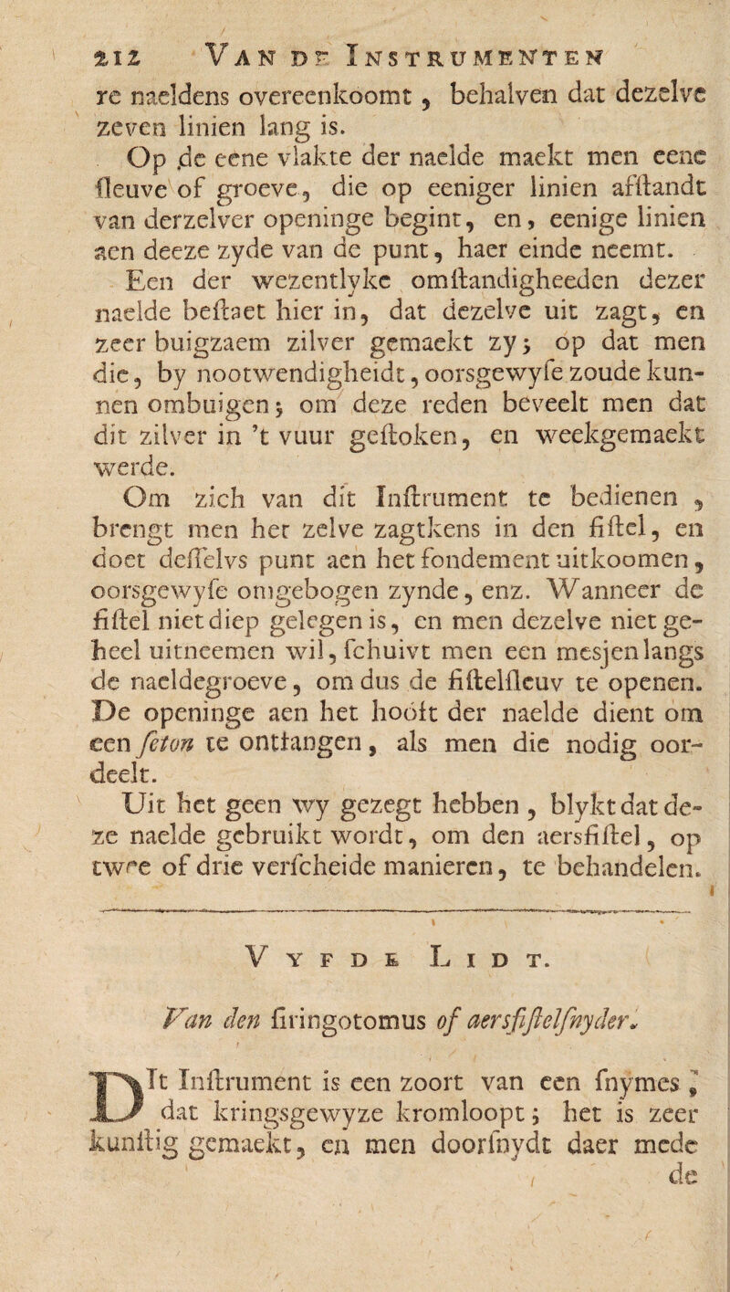 re naeldens overeenkoomt , behaiven dar dezelve zeven linien lang is. Op .de eetie vlakte der melde maekt men eene fleuve of groeve 5 die op eeniger linien afftandt van derzelver openinge begint, en, eenige linien aen deeze zyde van de punt, haer einde neemt. Een der wezentlykc omftandigheeden dezer naelde befbet hier in, dat dezelve uit zagt, en zeer buigzaem zilver gemaekt zy > op dat men die, by nootwendigheidt, oorsgewyfe zoude kun¬ nen ombuigen $ om deze reden beveelt men dat dit zilver in ’t vuur geftoken, en weekgemaekt werde. Om zich van dit Infiniment tc bedienen , brengt men her zelve zagtkens in den fiftel, en doet deiïelvs punt aen het fondement uitkoomen, oorsgewyfe omgebogen zynde, enz. Wanneer de fiftel niet diep gelegen is, en men dezelve niet ge¬ heel uitneemen wil, fchuivt men een mesjen langs de naeldcgroeve, om dus de fiftelfleuv te openen. De openinge aen het hooit der naelde dient om een feton te onttangen, als men die nodig oor¬ deelt. Uit het geen \vy gezegt hebben , blyfct dat de¬ ze naelde gebruikt wordt, om den aersftftel, op twee of drie verfcheide manieren, te behandelen. Vyfde L i dt. Van den firingotomus of aersfifl elfny der* Dit Inftrument is een zoort van een fnymes , dat kringsgewyze kromloopt ; het is zeer kunftig gemaekt, en men doorfnydt daer mede