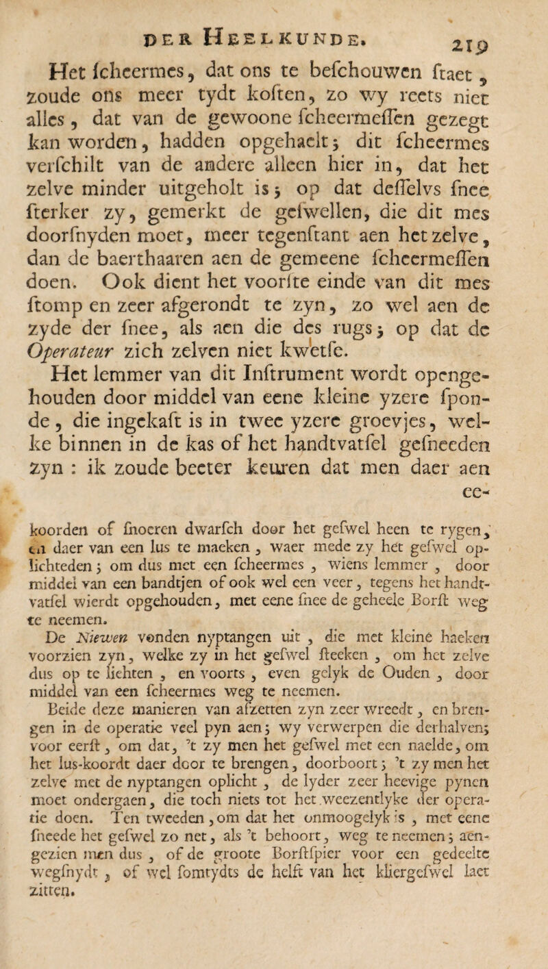 Het fcheermes, dat ons te befchouwcn ftaet 5 zoude ons meer tydt koften, zo wy reets niet alics, dat van de gewoone fcheerfiaeflen gezegt kan worden, hadden opgehaelt; dit fcheermes verfchilt van de andere alleen hier in, dat het zelve minder uitgeholt is 5 op dat defielvs fnce fterker zy, gemerkt de gciwellen, die dit mes doorfnyden moet, meer tegenftant aen hetzelve, dan de baerthaaren aen de gemeene fchccrmeflen doen. Ook dient het voorite einde van dit mes ftomp en zeer afgerondt te zyn, zo wel aen dc zyde der fnee, als aen die des rugs^ op dat dc Operateur zich zelven niet kwetfe. Het lemmer van dit Inftrument wordt openge¬ houden door middel van eene kleine yzere fpon- de , die ingekaft is in twee yzere groevjes, wel¬ ke binnen in dc kas of het handtvatfel gefneeden zyn : ik zoude becter keuren dat men daer aen ee- koorden of fhocren dwarfch door het gefwel heen te rygen, tin daer van een lus te maeken , waer mede zy het gefwel op- Kchtedenj om dus met een fcheermes , wiens lemmer , door middel van een bandtjen of ook wel een veer , tegens het handt¬ vatfel wierdt opgehouden, met eene fnee de geheele Borft weg te neem en. De Niewen vonden nyptangen uit , die met kleine hacken voorzien zyn , welke zy in het gefwel fteeken , om het zelve dus op tc iiehten , en voorts , even gclyk de Ouden , door middel van een fcheermes weg te neemen. Beide deze manieren van afzetten zyn zeer wreedt , en bren¬ gen in de operatie veel pyn aen ; wy verwerpen die derhalven; voor eerft , om dat, \ zy men het gefwel met een naelde, om het lus-koordt daer dcor te brengen, doorboort ; 7t zy men het zelve met de nyptangen oplicht , de lyder zeer heevige pyn en moet ondergaen, die toch niets tot het weezentlyke der opera¬ tie doen. Ten tweeden,om dat het onmoogelyk is , met eene fneede het gefwel zo net, als 7t behoort, weg te neemen j aen- gezien irucn dus , of de groote Borftfpier voor een gedeelte wegfnydt, of wel fomtydts de helft van het kliergefwe! laet zitten.