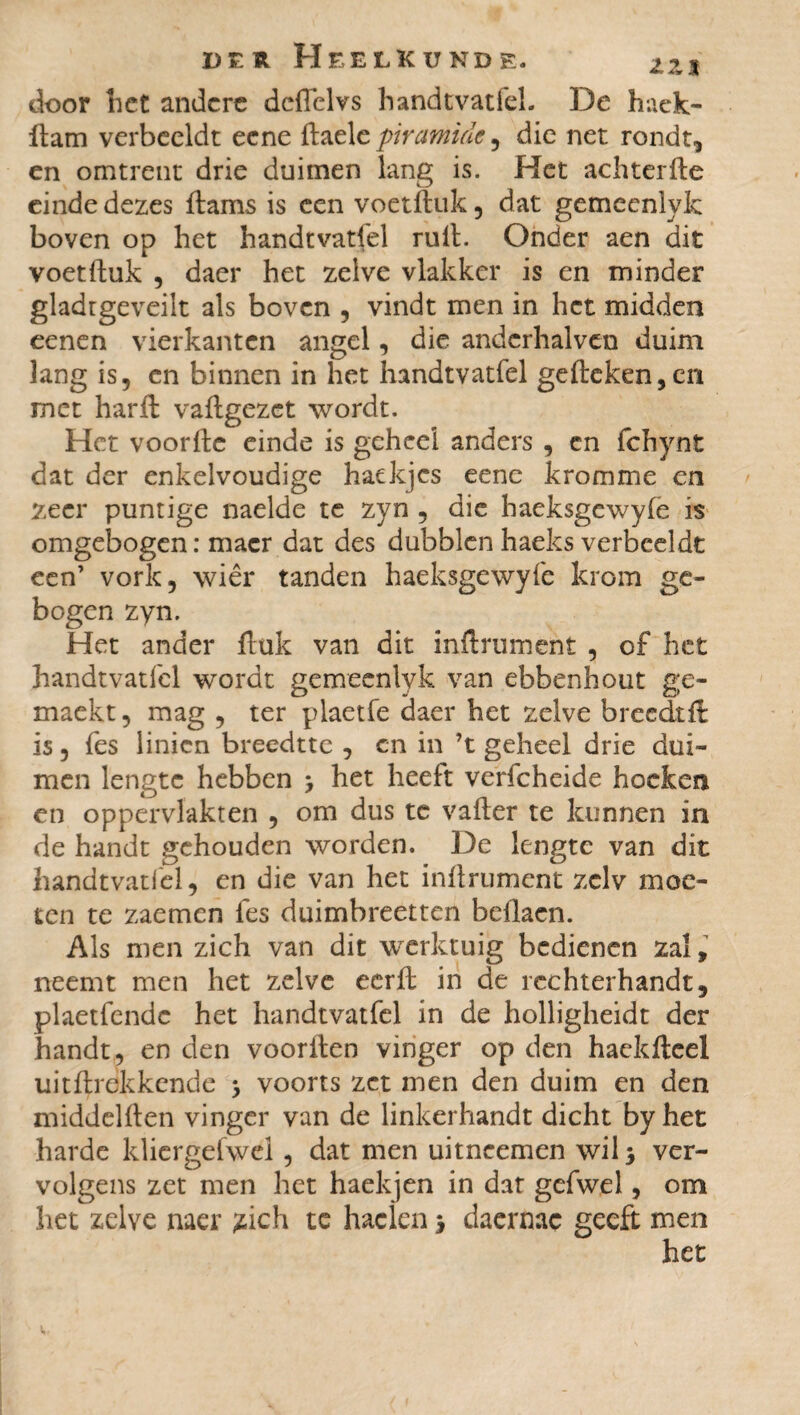 door liet andere dcffelvs handtvatfel. De hack- üam verbeeldt eene ftaele piramide, die net rondt, en omtrent drie duimen lang is. Het achterfte einde dezes ftams is een voetftuk , dat gemeenlyk boven op het handtvatfel ruit. Onder aen dit voetftuk , daer het zelve vlakker is en minder gladtgeveilt als boven , vindt men in het midden eenen vierkanten angel, die andcrhalvcn duim lang is, en binnen in het handtvatfel geileken,en met harft vaftgezet wordt. Het voorfte einde is geheel anders , cn fchynt dat der enkelvoudige haekjes eene kromme en zeer puntige naelde te zyn , die haeksgewyfe is omgebogen: macr dat des dubblen haeks verbeeldt een’ vork, wiêr tanden haeksgewyfe krom ge¬ bogen zyn. Het ander ftuk van dit inftrument , of het handtvatfel wordt gemeenlyk van ebbenhout ge- maekt, mag , ter plaetfe daer het zelve breedtlt is, fes linien breedtte , en in ’t geheel drie dui¬ men lengte hebben > het heeft verfcheide hoeken en oppervlakten , om dus te vafter te kunnen in de handt gehouden worden. De lengte van dit handtvatfel, en die van het inftrument zelv moe¬ ten te zaemcn fes duimbreetten beftacn. Als men zich van dit werktuig bedienen zal, neemt men het zelve eerft in de rechterhandt, plaetfendc het handtvatfel in de holligheidt der handt , en den voorften vinger op den hackfteel uitftrekkende > voorts zet men den duim en den middelften vinger van de linkerhandt dicht by het harde klicrgefwel, dat men uitneemen wil* ver¬ volgens zet men het haekjen in dat gefwel, om het zelve naer jtich te haclen > daernac geeft men