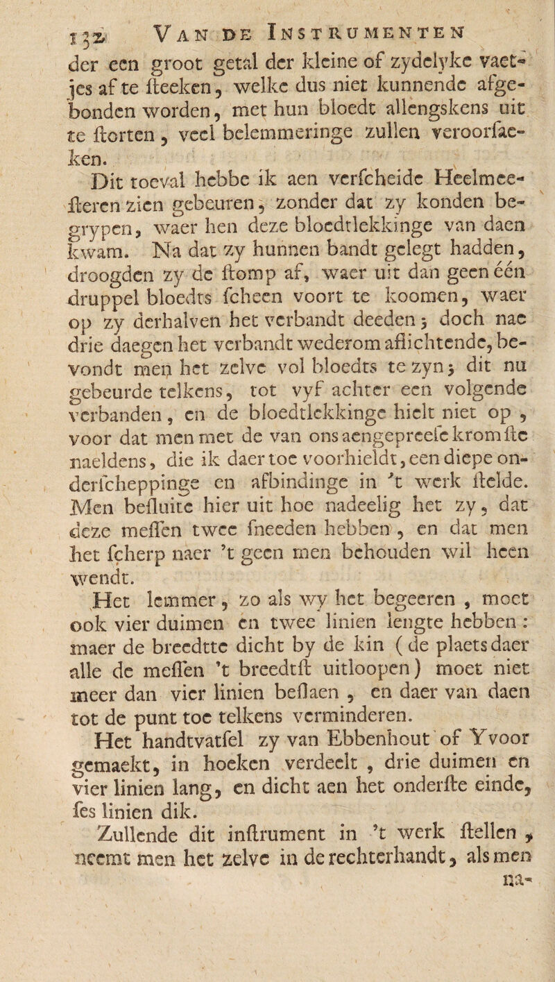 der een groot getal der kleine of zydelyke vaet- ]cs af te fieeken, welke dus niet kunnende afge¬ bonden worden, met hun bloedt allengskens uit te Horten , veel belemmeringe zullen veroorfac- ken. Dit toeval hebbe ik aen verfcheidc Heelmee- fterenzien gebeuren, zonder dat zy konden be- grypen, waer hen deze blocdtlekkinge van daen kwam. Na dat zy hunnen bandt geiegt hadden, droogden zy de Homp af, waer uit dan geen één druppel bloedts fcheen voort te koomen, waer op zy dcrhalven het verbandt deeden 5 doch nac drie daegenhet verbandt wederom afiichtcnde, be- vondt men het zelve vol bloedts tezynj dit nu gebeurde telkens, tot vyf achter een volgende verbanden, en de bloedtickkinge hielt niet op , voor dat men met. de van ons acngepreefc krom fic naeldens, die ik daer toe voorhieldt, een diepe on- derlcheppinge en afbindinge in 't werk Helde. Men belluite hier uit hoe nadeelig het zy, dat deze mefien twee fneeden hebben , en dat men het fçherp naer ’t geen men behouden wil heen wendt. Het lemmer , zo als wy het begeeren , moet ook vier duimen en twee linien lengte hebben : maer de breedtte dicht by de kin ( de plaetsdaer alle de meflén ’t breedtfi uitloopen) moet niet meer dan vier linien bed aen , en daer van daen tot de punt toe telkens verminderen. Het handtvatfel zy van Ebbenhout of Yvoor gemaekt, in hoeken verdeelt , drie duimen en vier linien lang, en dicht aen het onderHe einde, fes linien dik. Zullende dit infiniment in ’t werk Hellen , neemt men het zelve in de rechterhandt, als men