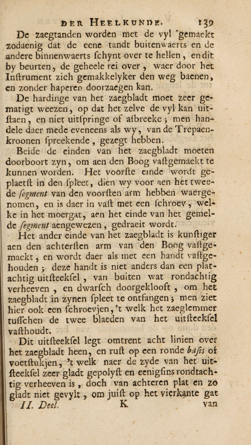 De zaegtanden worden met de vyl gemaekt zodaenig dat de eene tandt buitenwaerts en de andere binnenwaerts fchynt over te hellen , en dit by beurten, de geheele rei over , waer door het Infiniment zich gemakkelyker den weg baenen» cn zonder haperen doorzacgen kan. De hardinge van het zaegbladt moet zeer gc- matigt weezen, op dat het zelve de vyl kan uit- daen, en niet uitfpringe of afbreeke -, men han¬ dde daer mede eveneens als wy, van de Trepaen- kroonen fpreekende , gezegt hebben. Beide de einden van het zaegbladt moeten doorboort zyn, om aen den Boog vadgemaekt te kunnen worden. Het voorfte einde wordt ge- plaetft in den fpleet, dien wy voor aen het twee- de fegment van den voorden arm hebben waarge¬ nomen, en is daer in vad met een fchroev, wel¬ ke in het moergat, aen het einde van het gemel¬ de fegment aengewezen , gedraeit wordt. Het ander einde van het zaegbladt is kundiger aen den achterilen arm van den Boog valige- maekt, en wordt daer ais met een handt valige- houden ; deze handt is niet anders dan een plat¬ achtig uitdeekfel , van buiten wat rondachtig verheeven , en dwarfch doorgeklooft , om het zaegbladt in zynen fpleet te ontfangen -, men ziet hier ook een fchroevjen, welk het zaeglemmer tulTchen de twee blaeden van het uitdeekfel vadhoudt. Dit uitdeekfel legt omtrent acht linien over het zaegbladt heen, en ruil op een ronde bafis oi voetftukjen, ’t welk naer de zyde van het uit- fteekfel zeer gladt gepolyd en eenigfinsrondtach- I tig verheeven is, doch van achteren plat en zo gladt niet gevylt, om juift op het vierkante gat