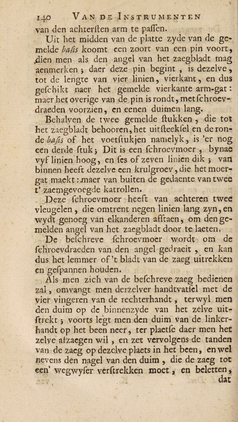 van den achrerlten arm te paffen. Uit het midden van de platte zyde van de ge¬ melde ba fis koomt een zoort van een pin voort, jdien men als den angel van het zaegbiadt mag aenmerken 3 daer deze pin begint , is dezelve, tot de lengte van vier linien, vierkant, en dus gefchikt naer het gemelde vierkante arm-gat : maer het overige van de pin is rondt, met fchroev- draeden voorzien, en een en duimen lang. Behalven de twee gemelde ftukken , die tot het zaegbiadt behoorcn,het uitfteekfel en de ron¬ de bafis of het voetftukjen namelyk, is ’er nog een derde ftuk> Dit is een fchroevmoer , bynae vyf linien hoog, en fes of zeven linien dik 3 van binnen heeft dezelve een krulgroev, die het moer» gat maekt.-maer van buiten de gedaente van twee t’ zaemgevoegde katrollen. Deze fchroevmoer heeft van achteren twee vleugelen , die omtrent negen linien lang zyn,en wydt genoeg van elkanderen afftaen, om den ge¬ in el den angel van het zaegbiadt door te laeten, De befchreve fchroevmoer wordt om de fchroevdraeden van den angel gedraeit , en kan dus het lemmer of’t bladt van de zaeg uitrekken en gefpannen houden. Als men zich van de befchreve zaeg bedienen zal, omvangt men derzelver handtvatfcl met de vier vingeren van de rechterhandt, terwyl men den duim op de hinnenzyde van het zelve uit- ftrekt 3 voorts legt men den duim van de linker¬ handt op het been neer, ter plaetfe daer men het zelve afzacgen wil, en zet vervolgens de tanden van de zaeg op dezelve plaets in het been, en wel nevens den nagel van den duim , die de zaeg tot een wegwyfer verftrekken moet 9 en beletten, dat