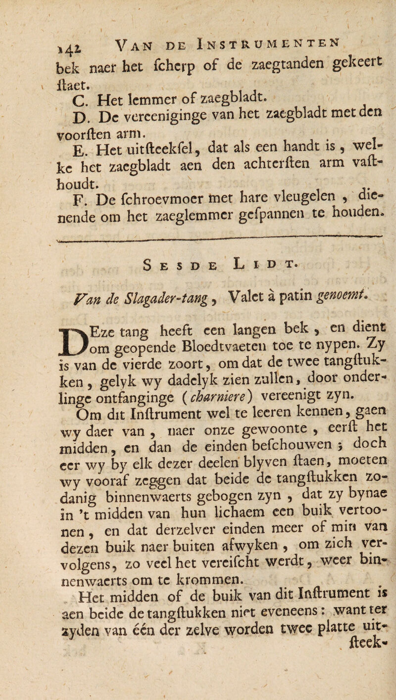 I ij^z Van de Instrumenten bek naer het fcherp of de zaegtanden gekeert jhcti C. Het lemmer of zaegbladt. D. Dc verceniginge van het zaegbladt met den voorften arm. . « E. Het uitfteeldel, dat als een handt is , wel¬ ke het zaegbladt aen den achterften arm vafi- houdt. F. De fchroevmoer met hare vleugelen , die¬ nende om het zaeglemmer gcfpannen te houden. Sesde Libt. Van de Slagader-tang , Valet à patin genocmf* DEze tang heeft een langen bek , en dient om geopende Bloedtvaeten toe te nypen. Zy is van de vierde zoort , om dat de twee tangfiuk- ken , gelyk wy dadelyk zien zullen, door onder¬ linge ontfanginge ( charnière) vereenigt zyn. Om dit Infiniment wel te leeren kennen , gaen wy daer van , naer onze gewoonte , eerfi het midden, en dan de einden befchouwen 3 doch eer wy by elk dezer deelen blyven fiaen, moeten wy vooraf zeggen dat beide de tangftukkcn zo¬ danig binnenwaerts gebogen zyn , dat zy bynae in ’t midden van hun lichaem een buik vertoo- nen, en dat derzelver einden meer of min van dezen buik naer buiten afwyken , om zich ver¬ volgens, zo veel het vercifcht werdt, weer bin¬ nenwaerts om te krommen. Het midden of de buik van dit Infiniment is aen beide de tangftukken niet eveneens : want ter xyden van één der zelve worden twee platte uit- J ; fteek-