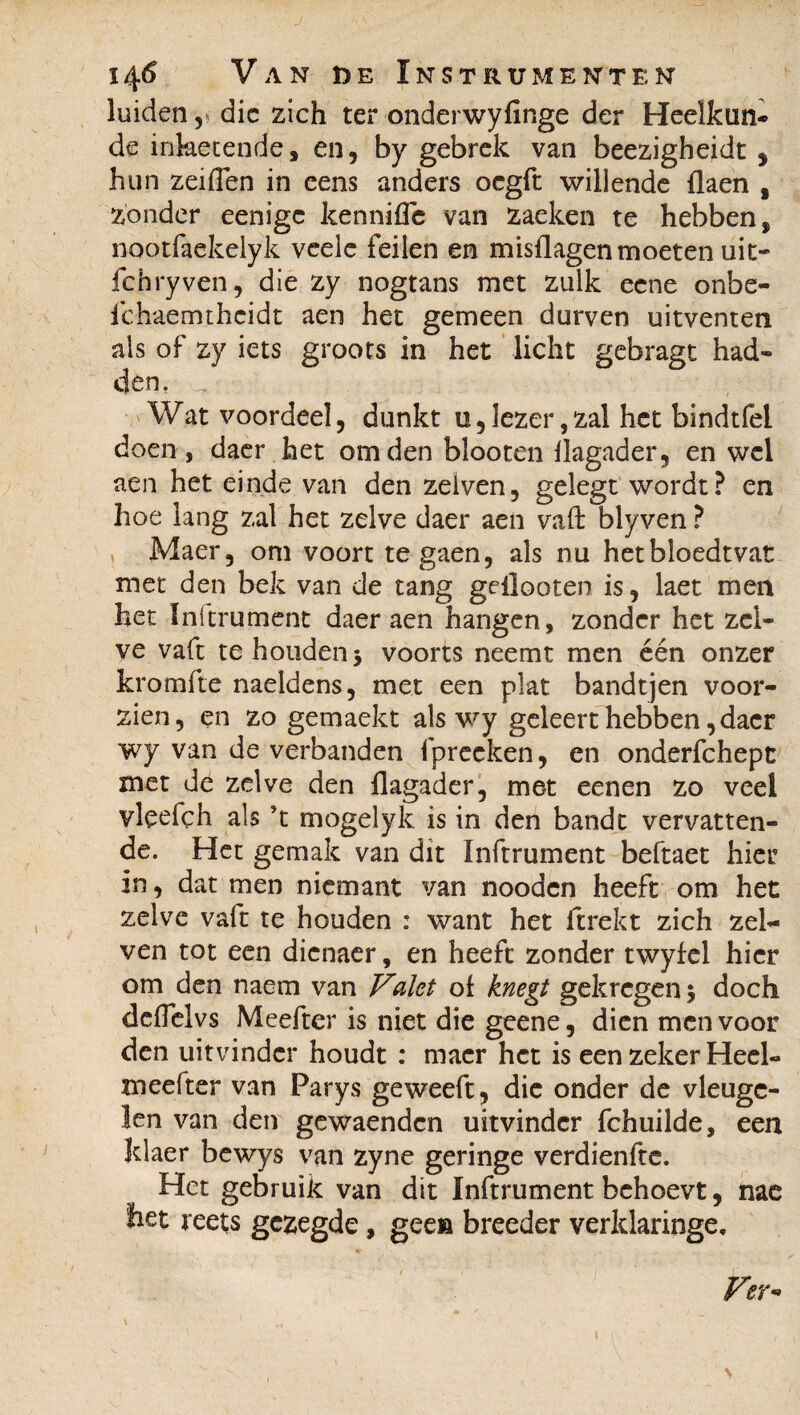 luiden, die zich ter onderwyfinge der Heelkun¬ de inketende, en, by gebrek van beezigheidt , hun zeiden in eens anders oegft willende flaen s zonder eenige kennifle van zaeken te hebben, nootfaekelyk veele feilen en misdagen moeten uit- fchryven, die zy nogtans met zulk eene onbe- ichaemthcidt aen het gemeen durven uitventen als of zy iets groots in het licht gebragt had¬ den. Wat voordeel, dunkt u,lezer,zal het bindtfel doen, daer het om den blooten flagader, en wel aen het einde van den zelven, gelegt wordt? en hoe lang zal het zelve daer aen vaft blyven ? Maer, om voort tegaen, als nu hetbloedtvat met den bek van de tang gellooten is, laet men het Inftrument daer aen hangen, zonder het zel¬ ve vaft te houden 3 voorts neemt men één onzer kromfte naeldens, met een plat bandtjen voor¬ zien, en zo gemaekt als wy geleert hebben, daer wy van de verbanden fprecken, en onderfchept met de zelve den flagader, met eenen zo veel vleefch als ft mogelyk is in den bandt vervatten¬ de. Het gemak van dit Inftrument beftaet hier in, dat men niemant van nooden heeft om het zelve vaft te houden : want het (trekt zich zel¬ ven tot een dienaer, en heeft zonder twyfel hier om den naem van Valet of knegt gekregen 3 doch dciïelvs Meefter is niet die geene, dien men voor den uitvinder houdt : maer het is een zeker Heel- meefter van Parys geweeft, die onder de vleuge¬ len van den gewaendcn uitvinder fchuilde, een Jdaer bewys van zyne geringe verdienfte. Het gebruik van dit Inftrument behoevt, nae het reets gezegde, geea breeder verldaringe. 1 i ’ ' * \ ƒ Ver-