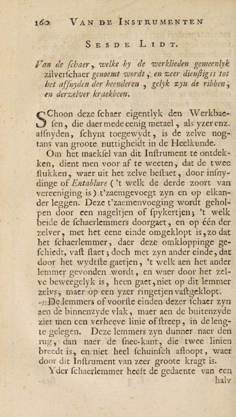 j6q Van de Instrumenten Sesde L i d t. Van de fchaer, welke by de werklieden gemeenlyk zilverfchaer genoemt wordt ^ en zeer dienftigis tot het affnyden der beenderen , gelyk zyn de ribben , en derzelver kruekbeen. SCIioon deze fchacr eigentlyk den Werkbac- fen , die daer medeeenig metael , als yzer enz. affnyden, fchyrit toegewydt , is de zelve nog- tans van groote nuttigheidt in de Heelkunde. Om het maekfel van dit Infiniment te ontdek¬ ken, dient men voor af te weetcn, dat de twee Hukken, waer uit het zelve beffaet, door inlny- dinge of Entablurs ( ’t welk de derde zoort van vereeniging is ) t’zaemgevoegt zyn en op elkan¬ der leggen. Deze t’zaemenvoeging wordt gehol¬ pen door een nageltjen of fpykertjenj ’t welk beide de fchaerlemmers doorgaet, en op één der zei ver, met het eene einde omgeklopt is, zo dat het fchaerlemmer, daer deze omkloppinge ge- fehiedt, vaft ftact 5 doch met zyn ander einde, dat door het wydtftc gaetjen, ’t welk aen het ander lemmer gevonden wordt, en waer door het zei- ve beweegelÿk is, heen gaet,niet op dit lemmer zelvs, tnacr op een yzer tingetjen vaftgeklopt. r-t: De lemmers of voorde einden dezer lchaer zyn aen de binnenzyde vlak, maer aen de buitenzyde ziet men een verheeve linie of dreep, in de leng¬ te gelegen. Deze lemmers zyn dunner naer den rug, dan naer de fnec-kant, die twee linien breedt is, en niet heel fchuinfch afloopt, waer door dit Infiniment van zeer groote kragt is. Y der fchaerlemmer heeft de gedaente van een halv