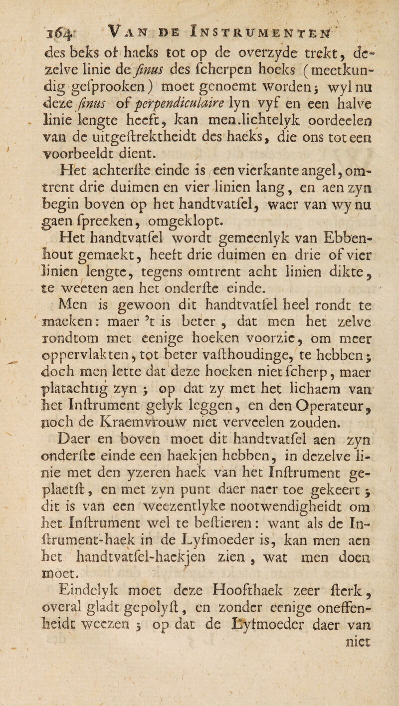 des beks of haeks tôt op de overzyde trekt, de¬ zelve linie de finus des fcherpcn hoeks ( rneetkun* dig gefprooken) moet genoemt worden ; wylnii deze ftnus of perpendiculaire lyn vyf en een halve linie lengte heeft, kan mendichtelyk oordeelen van de uitgeflrektheidt des haeks, die ons tot een voorbeeldt dient. Het achterlle einde is een vierkante angel, om¬ trent drie duimen en vier linien lang, en aen zyn begin boven op het handtvatfel, waer van wy nu gaen fpreeken, omgeklopt. Het handtvatfel wordt gemeenlyk van Ebben¬ hout gemaekt, heelt drie duimen en drie of vier linien lengte, tegens omtrent acht linien dikte, te weeten aen het onderfle einde. Men is gewoon dit handtvatfel heel rondt te maeken : maer ?t is beter , dat men het zelve londtom met cenige hoeken vóórzie, om meer oppervlakten, tot beter vaflhoudinge, te hebben; doch men lette dat deze hoeken niet fcherp, maer platachtig zyn ; op dat zy met het lichaem van het Infiniment gelyk leggen, en den Operateur, fioch de Kraemvrouw niet vervcelen zouden. Daer en boven moet dit handtvatfel aen zyn onderllc einde een haekjen hebben, in dezelve li¬ nie met den yzeren hack van het Inflrument ge- plaetfl, en met zyn punt daer nacr toe gekeert ; dit is van een weezentlyke nootwendigheidt om het Infiniment wel te bellieren : want als de In¬ finiment-haek in de Lyfmoeder is, kan men aen het handtvatfel-hackjen zien , wat men doen moet. Eindelyk moet deze Hoofthaek zeer flcrk, overal gladt gepolyfl, en zonder eenige oneffen- beidt weczen 5 op dat de Lyhnoeder daer van niet