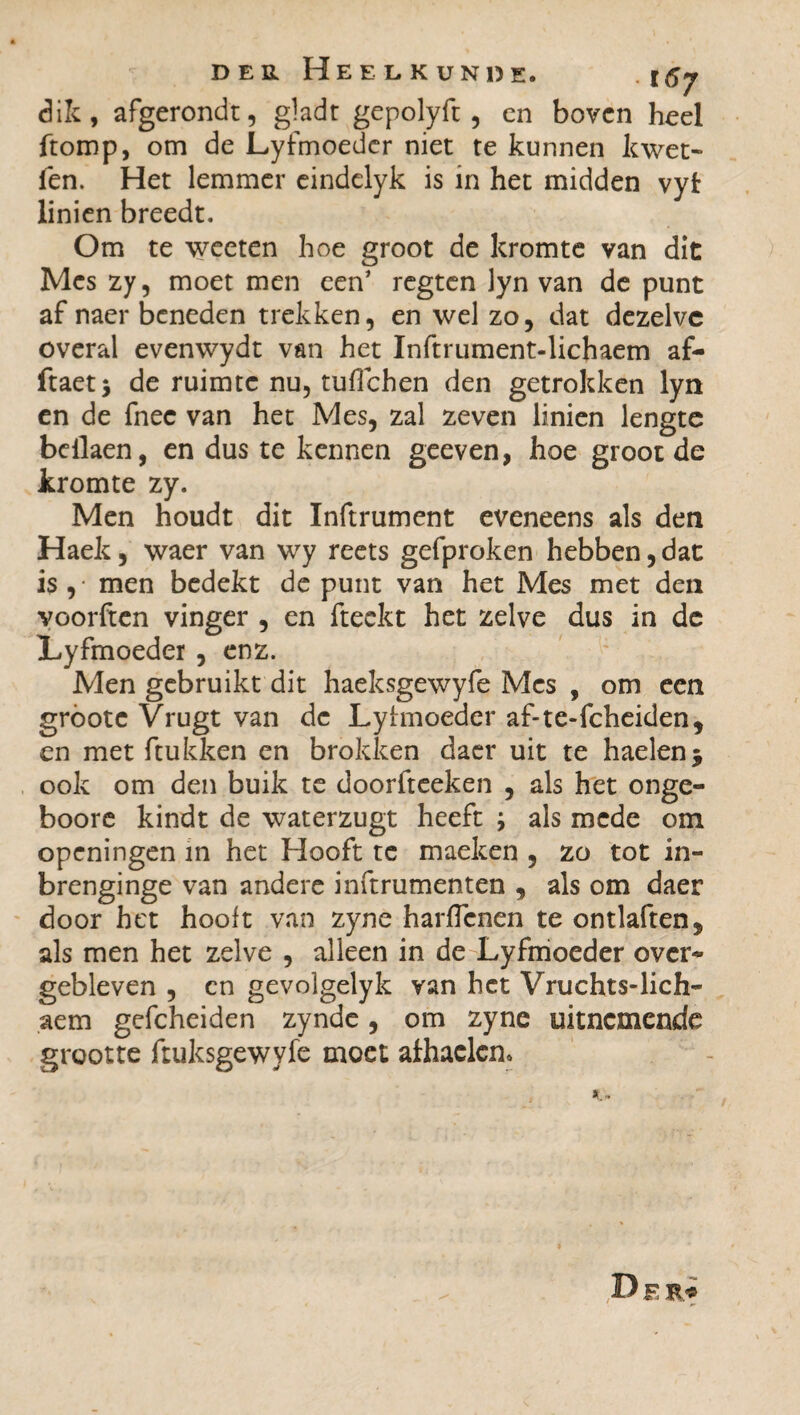 dik, afgerondt, gladt gepolyft , cn boven heel ftomp, om de Lyfmoeder niet te kunnen kwet~ ien. Het lemmer eindelyk is in het midden vyt linien breedt. Om te weeten hoe groot de kromte van dit Mes zy, moet men een’ regten lyn van de punt af naer beneden trekken, en wel zo, dat dezelve overal evenwydt van het Inftrument-lichaem af- ftaetj de ruimte nu, tuflehen den getrokken lyn en de fnec van het Mes, zal zeven linien lengte bcilaen, en dus te kennen geeven, hoe groot de kromte zy. Men houdt dit Inftrument eveneens als den Haek, waer van wy reets gefproken hebben, dat is , men bedekt de punt van het Mes met den voorften vinger , en fteckt het zelve dus in dc Lyfmoeder , enz. Men gebruikt dit haeksgewyfe Mes , om een gróote Vrugt van dc Lyhnoeder af-te-fcheiden, en met (tukken en brokken daer uit te haelenj ook om den buik te doorfteeken , als het onge- boore kindt de waterzugt heeft j als mede om openingen in het Hooft te maeken , zo tot in- brenginge van andere inftrumenten , als om daer door het hooit van zyne harflenen te ontlaften* als men het zelve , alleen in de Lyfmoeder over* gebleven , en gevolgelyk van het Vruchts-lich- aem gefcheiden zynde, om zyne uitnemende grootte ftuksgewyfe moet afhaclcn* Der*