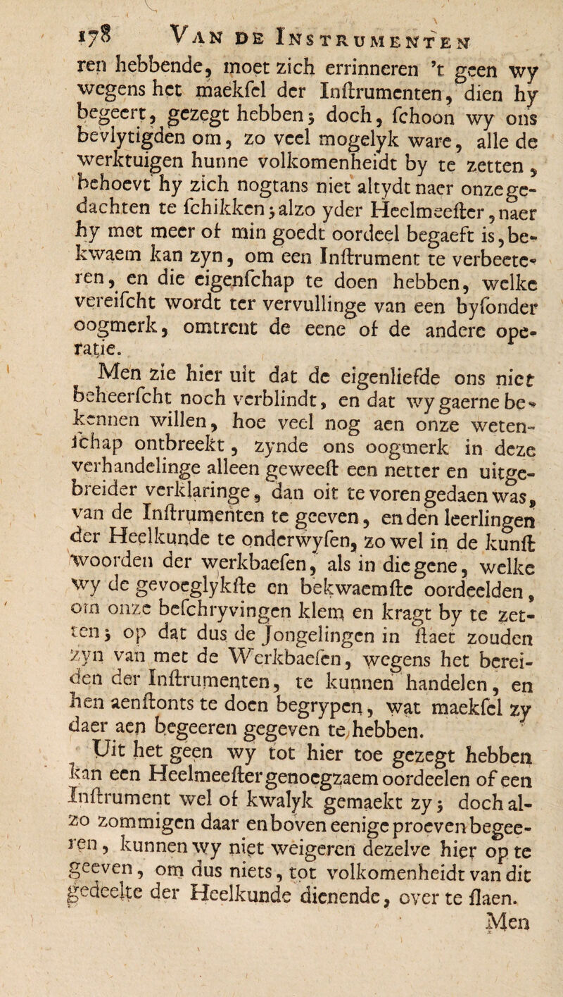 — . *1 f \ ’’ • • 17S Van de Instrumenten ren hebbende, moet zich errinneren ’t geen wy wegens het maekfcl der Inftrumcnten, dien hy begeert, gezegt hebben 3 doch, fchoon wy ons bevlytigden om, zo veel mogelyk ware, alle de werktuigen hunne volkomenheidt by te zetten, behoevt hy zich nogtans niet altydtnaer onzege¬ dachten te fchikkcn 3 alzo yder Heelmeefter ,naer hy met meer of min goedt oordeel begaeft is,be- kwaetn kan zyn, om een Inftrument te verbeetc* ren, en die eigenfehap te doen hebben, welke vereifcht wordt ter vervullinge van een by fonder oogmerk, omtrent de eene of de andere ope¬ ratie. Men zie hier uit dat dc eigenliefde ons niet beheerfcht noch verblindt, en dat wy gaerne be* kennen willen, hoe veel nog aen onze weten- Jchap ontbreekt, zynde ons oogmerk in deze verhandelinge alleen geweeft een netter en uitge- breider verklaringe, dan oit te vorengedaen was, van de ïnftrumenten tc geeven, enden leerlingen der Heelkunde te ondcrwyfen, zowel in de kunft Voorden der werkbaefen, als in diegene, welke wy de gevoeglykfte en bekwaemftc oordeelden, orn onze befchryvingen klem en kragt by te zet¬ ten 3 op dat dus de Jongelingen in flaet zouden zyn van met de Werkbaefen, wegens het berei¬ den der Inftrumenten, te kunnen handelen, en hen aenftonts te doen begrypcq, wat maekfcl zy daer aen begeeren gegeven te, hebben. Uit het geen wy tot hier toe gezegt hebben kan een Heelmeeftergenocgzaemoordeelen of een Inftrument wel of kwalyk gemaekt zy 3 doch al¬ zo zommigen daar en boven eenigc proeven begee¬ ren , kunnen wy nipt weigeren dezelve hier op te geeven, om dus niets, tot volkomenheidt van dit gedeelte der Heelkunde dienende, over te flaen. Men X ' *