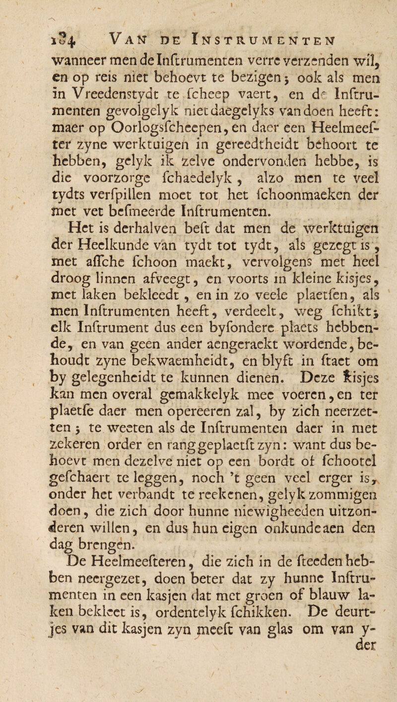 wanneer men de Inftmmenten verre verzenden wil, en op reis niet behoevt te bezigen j ook als men in Vreedenstydt te fcheep vaert, en de Inftru- menten gevolgelyk nietdaegelyks van doen heeft: maer op Oorlogsfcheepen, en daer een Heelmeef- ter zyne werktuigen in gereedtheidt behoort te hebben, gelyk ik zelve ondervonden hebbe, is die voorzorge fchaedelyk , alzo men te veel tydts verfpiilen moet tot het fchoonmaeken der met vet befmeerde Inftrumenten. Het is derhalven beft dat men de werktuigen der Heelkunde van tydt tot tydt, als gezegtis, met afTche fchoon maekt, vervolgens met heel droog linnen afveegt, en voorts in kleine kisjes, met laken bekleedt , en in zo veele plaetfen, als men Inftrumenten heeft, verdeelt, weg fchiktj elk Inftrument dus een byfonderc plaets hebben¬ de, en van geen ander aengeraekt wordende be¬ houdt zyne bekwaemheidt, en blyft in ftaet om by gelegenhcidt te kunnen dienen. Deze Jasjes kan men overal gemakkelyk mee voeren, en ter plaetfe daer men opereeren zal, by zich neerzet¬ ten 3 te weeten als de Inftrumenten daer in met zekeren order en ranggeplaetftzyn: want dus be¬ hoevt men dezelve niet op een bordt of fchootel gefchaert te leggen, noch ’t geen veel erger is, onder het verbandt te reekenen, gelyk zommigen doen, die zich door hunne niewigheeden uitzon¬ deren willen, en dus hun eigen onkundeaen den dag brengen. De Heeimeefteren, die zich in de fteeden heb¬ ben neergezet, doen beter dat zy hunne Inftru¬ menten in een kasjen dat met groen of blauw la¬ ken bekieet is, ordentelyk fchikken. De deurt¬ jes van dit kasjen zyn meeft van glas om van y-