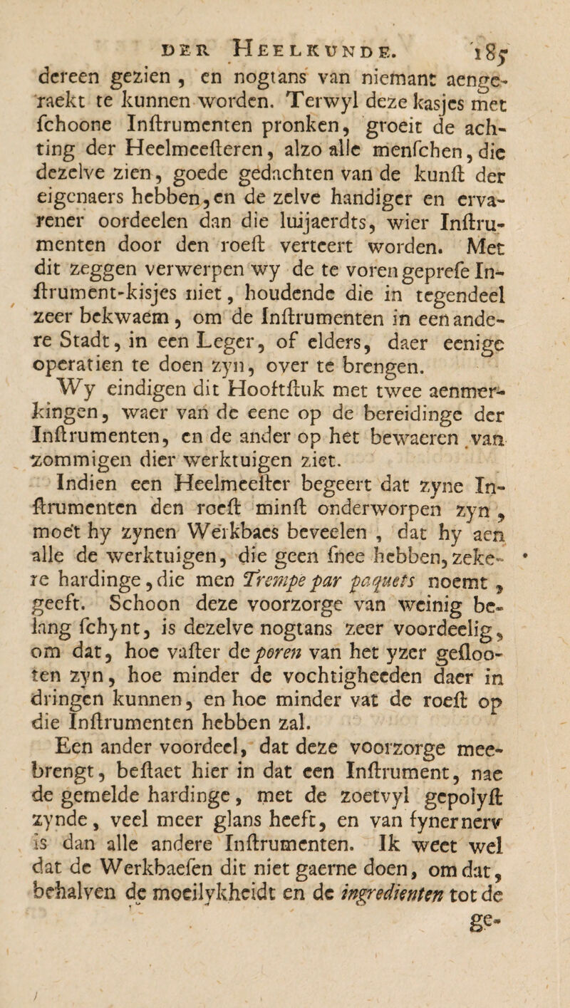 dereen gezien , en nogtans van niemant aenge- raekt te kunnen worden. Terwyl deze kasjes met fchoone Inflrumenten pronken, groeit de ach¬ ting der Heelmeefleren, alzo alle menfehen, die dezelve zien, goede gedachten van de kunft der eigenaers hebben,en de zelve handiger en erva¬ rener oordeelen dan die luijaerdts, wier Inftru- menten door den roeft verteert worden. Met dit zeggen verwerpen wy de te voren geprefe In- ftrument-kisjes niet, houdende die in tegendeel zeer bekwaem, om de Inflrumenten in een ande¬ re Stadt, in een Leger, of elders, daer eenigc opération te doen zyn, over te brengen. Wy eindigen dit Hooftftuk met twee aenmer- hingen, waer van de eene op de bereidinge der Inflrumenten, en de ander op het bewaeren van sommigen dier werktuigen ziet. Indien een Heelmeeilcr begeert dat zyne In- ftrumenten den roeft minft onderworpen zyn , moet hy zynen Wéikbacs beveelen , dat hy aen alle de werktuigen, die geen fnee hebben,zeke- • re hardinge,die men T’rempëpar paquets noemt , geeft. Schoon deze voorzorge van weinig be¬ lang fchynt, is dezelve nogtans zeer voordeelig, om dat, hoe vafter feporen van het yzer gefloo- ten zyn, hoe minder de vochtighecden daer in dringen kunnen, en hoe minder vat de roeft op die Inflrumenten hebben zal. Een ander voordeel, dat deze voorzorge mee¬ brengt, beftaet hier in dat een Inftrument, nae de gemelde hardinge, met de zoetvyl gepolyft zynde, veel meer glans heeft, en van fynernerv Is dan alle andere Inflrumenten. Ik weet wel dat de Werkbaefen dit niet gaerne doen, omdat, briialven de mocilykhcidt en dc ingrediënten tot de ge- >