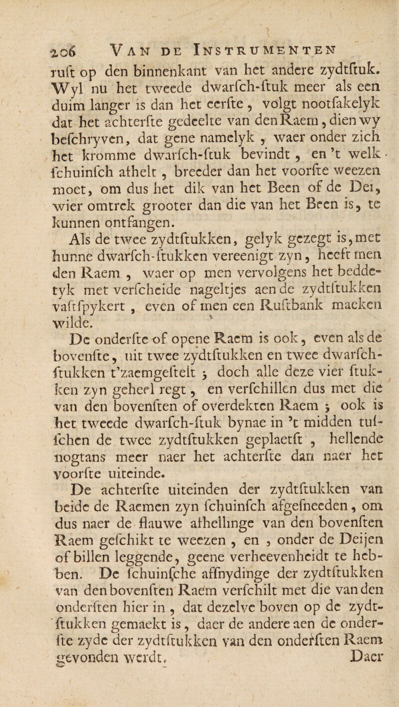 ' ' • ' ,• i- • _ ■ Van de Instrumenten ruft op den binnenkant van het andere zydtftuk. Wyl nu het tweede dwarfch-ftuk meer als een duim langer is dan het ccrfte , volgt nootfakelyk dat het achterfte gedeelte van den Raem, dien wy befchryven, dat gene namelyk , waer onder zich het kromme dwarfch-ftuk bevindt , en ’t welk • fchuinfch alhelt , breeder dan het voorfte weezen moet, om dus het dik van het Been of de Dei, wier omtrek grooter dan die van het Been is5 te kunnen ont fangen. Als de twee zydtftukken, gelyk gezege is,met hunne dwarfch-ftukkcn vereenigt zyn, heeft men den Raem , waer op men vervolgens het bedde- tyk met verfchcide nageltjes aen de zydtftukken vaftfpykert , even of men een Ruftbank maeken wilde. De onderfte of opene Raem is ook5 even als de bovenfte, uit twee zydtftukken en twee dwarfch- ftukkcn t’zaemgefteh > doch alle deze vier huk¬ ken zyn geheel regt , en verfchillèn dus met die van den bovenften of overdekten Raem 5 ook is het tweede dwarfch-ftuk bynae in ’c midden tuf- fchcn de twee zydtftukken geplaetft , hellende nogtans meer naer het achterfte dan naer het voorfte uiteinde. De achterfte uiteinden der zydtftukken van beide de Raemcn zyn fchuinfch afgefneeden, om dus naer de flauwe afhellinge van den bovenften Raem gefchikt te weezen , en , onder de Deijen of billen leggende, geene verheevenheidt te heb¬ ben. De fchuinfche affnydinge der zydtftukken van den bovenften Radm verfchilt met die van den onderhen hier in , dat dezelve boven op de zydt¬ ftukken gemaekt is, daer de andere aen de onder¬ fte zyde der zydtftukken van den onderken Raem gevonden werdt» Daer