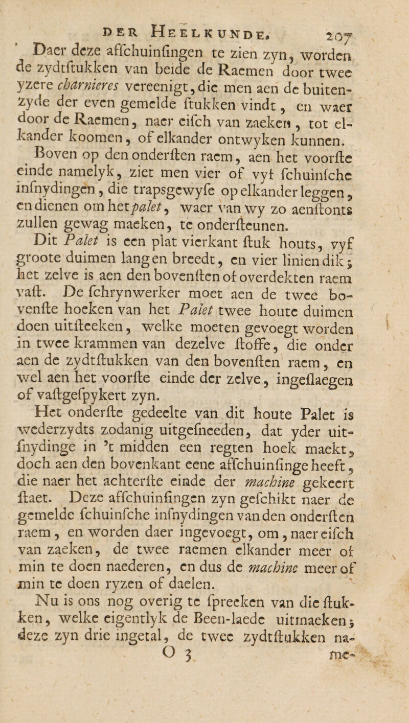 Daer deze affehuinfingen te zien zyn, worden dc zydtftukken van beide de Racmen door twee yzere charnières vcreenigt,dic men aen dc buiten- zyde der even gemelde ftukken vindt, en waer door de Racmen, naer eifch van zaeken , tot el¬ kander k oom en, of elkander ontwyken kunnen. Boven op den onderften raem, aen het voorde einde namelyk, ziet men vier of vyt fchuinfche infnydingen, die trapsgcwyfe op elkander leggen, cn dienen ornhetpalet ^ waer vanwy zo aenftonts zullen gewag maeken, te onderdeunen. Dit Palet is een plat vierkant ftuk houts, vyf groote duimen langen breedt, cn vier liniendik; het zelve is aen den bovenden of overdekten raem vaft. De fchrynwerker moet aen de twee ho¬ vende hoeken van het Palet twee houte duimen doen uitdeeken, welke moeten gevoegt worden in twee krammen van dezelve doffe, die onder aen de zydtftukken van den bovenden raem, cn wel aen het voorde einde der zelve, ingeflaegen of vadgefpykert zyn. Het onderdc gedeelte van dit houte Palet is wederzydts zodanig uitgefneeden, dat yder uit- fnydinge in \ midden een regten hoek maekt5 doch aen den bovenkant eene affehuinfinge heeft 5 die naer het achterde einde der machine gekccrt ftaet. Deze affehuinfingen zyn gefchikt naer de gemelde fchuinfche infnydingen van den onderden raem, en worden daer ingevoegt, om, naer eifch van zaeken, de twee raemen elkander meer of min te doen naederen, en dus de machine meer of min te doen ryzen of daelen. Nu is ons nog overig te fpreeken van die duk- ken, welke eigentlyk de Been-laedc uitmackenj deze zyn drie ingetal, de twee zydtftukken na- O 3 me-
