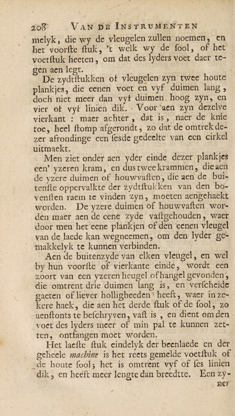 ) 2oS Van de Instrumenten melyk, die wy de vleugelen zullen noemen, en het voorfte ftuk, ’t welk wy de fooi, of het voetftuk heeten, om dat des lyders voet daer te- gen aen legt, De zydtftukken of vleugelen zyn twee houte plankjes5 dié eenen voet en vyf duimen lang, doch niet meer dan vyf duimen hoog zyn, en vier of vyf linien dik. * Voor’aen zyn dezelve vierkant : maer achter , dut is, naer de knie toe, heel ftomp afgerondt, zo dat de omtrek de¬ zer afrondinge een fesde gedeelte van een cirkel ukmaekt. Men ziet onder aen yder einde dezer plankjes een’ yzeren kram, en dus twee krammen, die aen de yzere duimen of houwvaften, die aen dc bui- tenfte oppervalkte der zydtftukken van den bo¬ venden raem tc vinden zyn, moeten aengehaekt worden. De yzere duimen of houwvaften wor¬ den maer aen de eene zyde vaftgehouden, waer door men het eene plank jen of dén eenen vleugel van de laede kan wegneemen, om den lyder ge- makkelyk tc kunnen verbinden. Aen de buitenzyde van eiken vleugel 5 en wel by hun voorde of vierkante einde, wordt een zoort van een yzeren heugel of hangel gevonden, die omtrent drie duimen lang is, en verfcheide gaetcn of liever holligheedcn heeft, waer in ze¬ kere haek, die aen het derde ftuk of de fooi, zo aenftonts te befchry ven, vaft is , en dient om den voet des lyders meer of min pal te kunnen zet¬ ten, ontfangen moet worden. Het laefte ftuk cindclyk der bccnlaede en der gehecle machine is het rects gemelde voetftuk of de houte foolj het is omtrent vyf of fes linien dik, en heeft meer lengte dan breedtte. Een zy- ner