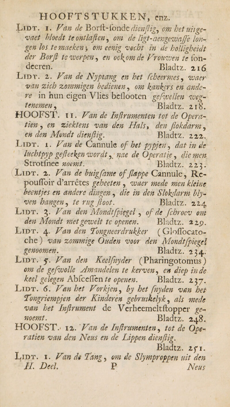 Lidt. i. Van de Borft-fonde dienftig^ omhetuhge- vaet hloedt tcontlaften, om de ligt-aengewa(Je lon¬ gen los te maeken 3 om eenig vocht in de holligheidt der Borft te werpen, en oek^omek Vromven te fon¬ dée ren. Bladtz. 216 Lidt. 2. Van de Nyptang en het fcheermes , waer van zich zommigen bedienen, om kankers en ande¬ re in hun eigen Vlies bdlooten gefwellen weg- temmen, ° Bladtz. 218. HOOFST. ï i. Van de Inftrumenten tot de Opéra¬ tion , en ziektens van den Hals, den flokdarm, en den Mondt dienftig. Bladtz. 222» Lidt. 1. Van de Cannule of het pypjen, dat in de luchtpyp gefteekpn wordt nae de Operatie, die men Strotihee noemt. Bladtz. 223. Lidt. 2. Van de buigfame of Jlappe Cannule, Rc- pouffoir d’arrêtes geheet en , waer mede men kleine beentjes en andere dingen, die in den Slokdarm bly- ven hangen, te rug floot. Bladtz. 224 Lidt. 5. Van den Mondtfpiegcl, of de fchroev om den Mondt mietgewelt te openen. Bladtz. 22p. Lidt. 4. Van den Tongneerdrukker ( Gloflbcato- che ) van zommige Ouden voor den Mondtfpiegcl genoomen. Bladtz. 234. Lidt. 5. Van den Keelfnyder (Pharingotomiis) om de gefwolle Amandelen te kerven, en diep inde keel gedegen AbfcdFcn te openen. Bladtz. 237. Lidt. 6. Van het Vorkjen, by het fnyden van het Tongriempjen der Kinderen gebrmkelyk, als mede van het Inftrument de Verheemeltftopper ge- noemt. Bladtz. 248. HOOFST,- 12. 'Van de Inftrument en, tot de Opé¬ ration van den Neus en de Lippen dienftig. Bladtz. 2fi. Lidt. i. Van de Tan?, om de Slymproppen uit den iL Deel. P Neus