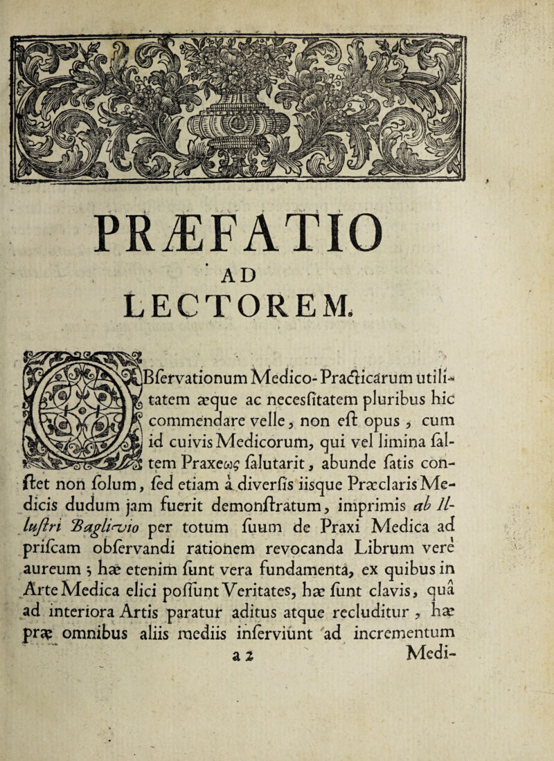 • * AD Lectorem. IBfervationum Medico- Pradicarum utili¬ tatem aeque ac necesfitatem pluribus hic commendare velle, non eft opus , cum id cuivis Medicorum, qui vel limina fal- tem Praxews falutarit, abunde fatis con¬ flet non folum, fed etiam a diverfis iisque Praeclaris Me¬ dicis dudum jam fuerit demonflratum, imprimis ab 11- Itifin 'Bagliajio per totum fuum de Praxi Medica ad prifcam obfervandi rationem revocanda Librum vere aureum ■, hae etenim funt vera fundamenta, ex quibus in ArteMedica dici pofiunt Veritates, hae funt clavis, qua ad interiora Artis paratur aditus atque recluditur , hae pra? omnibus aliis mediis inferviunt ad incrementum *-- • v ■  -m Jf J • Mcdi- a %