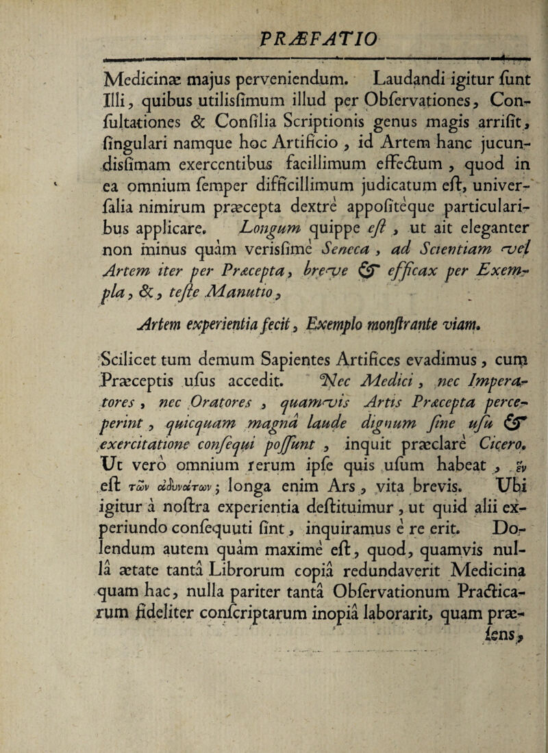 Medicina: majus perveniendum. Laudandi igitur iiint Illi, quibus utilisfimum illud per Obfervationes, Con- fultationes & Confilia Scriptionis genus magis arrifit, fingulari namque hoc Artificio , id Artem hanc jucun- disfimam exercentibus facillimum effedfum , quod in ea omnium femper difficillimum judicatum eft, univer- ialia nimirum praecepta dextre appofiteque particulari¬ bus applicare. Longum quippe efl , ut ait eleganter non minus quam verisfime Seneca , ad Scientiam njel Artem iter per Pracepta, breye efficax per Exem? pia, &, tefe .Manutio, - Artem experientia fecit, Exemplo monftrante viam. ■Scilicet tum demum Sapientes Artifices evadimus , cum Praeceptis ufius accedit. ddee Adedici, nec Imperor tores , nec Oratores , quam<~uis Artis Praeopta perce~ perint, quicquam magna laude dignum fine ufu fdT .exercitatione confequi poffunt , inquit praeclare Cicero, Ut vero omnium rerum ipfe quis ulum habeat , & eft tmv «du: xtx'. j longa enim Ars, vita brevis. XJbi igitur a noftra experientia deftituimur , ut quid alii ex- periundo confequuti fint, inquiramus e re erit. Dor lendum autem quam maxime eft , quod, quamvis nul¬ la aetate tanta Librorum copia redundaverit Medicina quam hac, nulla pariter tanta Obfervationum Pr adii ca¬ rum fideliter conscriptarum inopia laborarit, quam prae¬ iens*