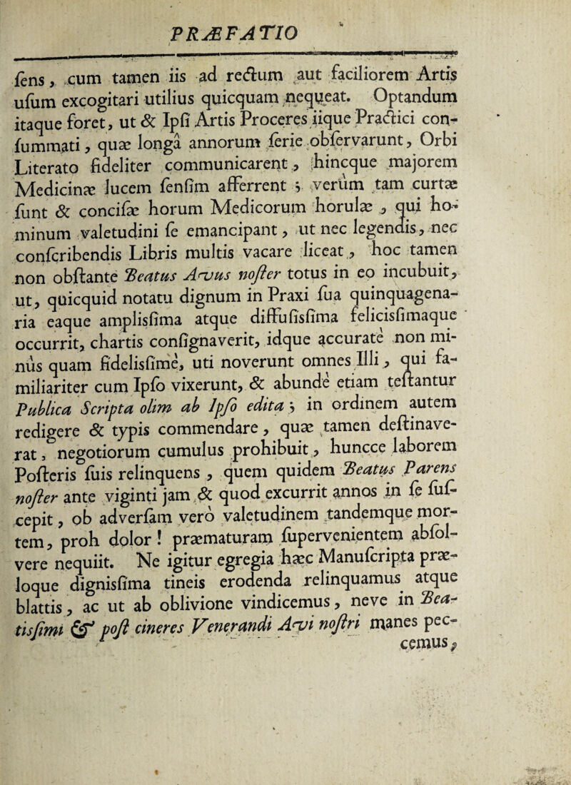 --—-—--- , .1 I — J. -r fens, cum tamen iis ad redum aut faciliorem Artis ufum excogitari utilius quicquam nequeat. Optandum itaque foret, ut& Ipfi Artis Proceres iique Pradici con- fummati, qua: longa annorum fcrie obicrvarunt, Orbi Literato fideliter communicarent, bincquc majorem Medicina: lucem fenfim afferrent y verum tam curta: funt & concifa: horum Medicorum horula: , qui ho¬ minum valetudini fe emancipant, ut nec legendis, nec conlcribendis Libris multis vacare liceat, hoc tamen non obftante Beatus Auus no fler totus in eo incubuit, ut, quicquid notatu dignum in Praxi fua quinquagena¬ ria eaque amplisfima atque diffufisfima felicisfimaque occurrit, chartis confignaverit, idque accurate non mi¬ nus quam fidelisfime, uti noverunt omnes Illi, qui fa¬ miliariter cum Ipfo vixerunt, & abunde etiam teftantur Publica Scripta olim ab lpjo edita, in ordinem autem redigere & typis commendare, qua: tamen deflinave- rat, negotiorum cumulus prohibuit , huncce laborem Polleris fuis relinquens , quem quidem Beatus Parens nofter ante viginti jam & quod excurrit annos in le lul- cepit, ob adverlam vero valetudinem tandemque mor¬ tem , proh dolor ! pra:maturam fupervenientem abfol- vere nequiit. Ne igitur egregia haec Manulcripta prae¬ loque dignisfima tineis erodenda relinquamus atque blattis, ac ut ab oblivione vindicemus, neve in Bea¬ tis (imi dr1 pofl cineres Venerandi A<vi nojlri manes pec- J r - - ' cemus;