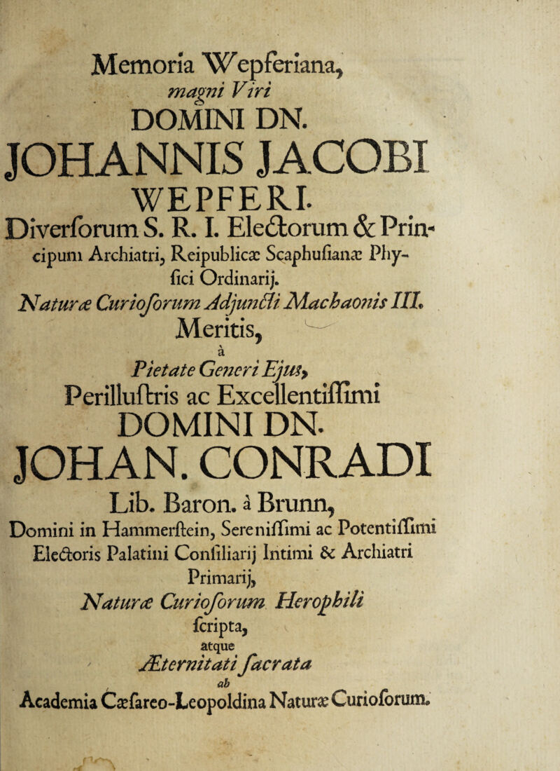 Memoria W epferiana, . mami Viri DOMINI DN. JOHANNIS JACOBI WEPFERI. Diverforum S. R. I. Eledtorum & Prin- cipum Archiatri, Rcipublicac Scaphufiana: Phy- fici Ordinarij. Natur ce Curioforum AdjunBi 2\Aachao?iis IIL Meritis, \ a Pietate Generi Eju^y Perilluftris ac Excellentiflimi DOMINI DN. JOHAN. CONRADI Lib. Baron. a Briinn, Domini in Hammerftein, Sereniffimi ac PotentiiTulii Ei e doris Palatini Conliliarij Intimi & Archiatri Primarij, Natur ce Curioforum Heropbiti fcripta, v atque JEternitatifacrata ab Academia Ctefareo-Leopoldina Natura; Curiolorum,