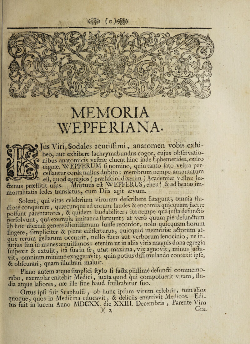 MEMORIA WEPFERIANA- Jus Viri, Sodales acuciiTimi, anatomen vobis exhi¬ beo, aut exhibere lachrymabundus cogor, cujus oh fer vati o- nibus anatomicis vedrae cluent hinc inde Ephemerides, cedro dignae. WEPFEREJM fi nomino, quin tanto fato vedra per¬ cellantur corda nullus dubito: membrum nempe amputatum w ... .j .eft, quod egregios ( praefifcini dixerim) Academiae veline ha- ftenus praeditit ufus. Mortuus ed WEPFERUS, eheu ! & ad beatas im¬ mortalitatis (edes translatus, cum Diis agit aevum. Solent, qui vitas celebrium virorum defcribere fatagunt, omnia ftu- diose conquirere, quaecunque ad eorum laudes & encomia quicquam facere poliunt parentatores, Equidem laudabiliter j ita nempe qua jqda defundis perfolvunt, qua exempla imitanda datuunt j at vero quum pie defundum ab hoc dicendi genere alieniffimum fuiffie recordor, 110L0 quicquam horum fingere, {impliciter & plane edifferturus, quicquid memoriae adorum at¬ que rerum ledarum occurrit, nullo fuco aut verborum lenocinio, ne in¬ jurius fim infmanes aequifiimos: etenim ut in aliis viris magnis dona egregia lu fp exit & extulit, ita fuain fe, utut maxima, vix agnovit, minus jada- vit, omnium minime exaggeravit , quin potius dillimulando contexit ipE, & obfcurari, quam illudrari maluit. Plano autem atque fimpl ici dylo fi fadapiiflim£ defundi commemo¬ rabo, exemplar enitebit Medici, juxta quod qui compomerit vitam, du- dia atque labores, me ille fine haud frudrabitur fuo. Ortus ipfi fuit Scaphufii , ob hunc ipfum virum celebris, tum alios quoque, quos in Medicina educavit, & deliciis enutrivit Medicos. Edi- tus fuit in lucem Anno MDGXX. die XXIII. Decembris , Parente iro )( * Gra-