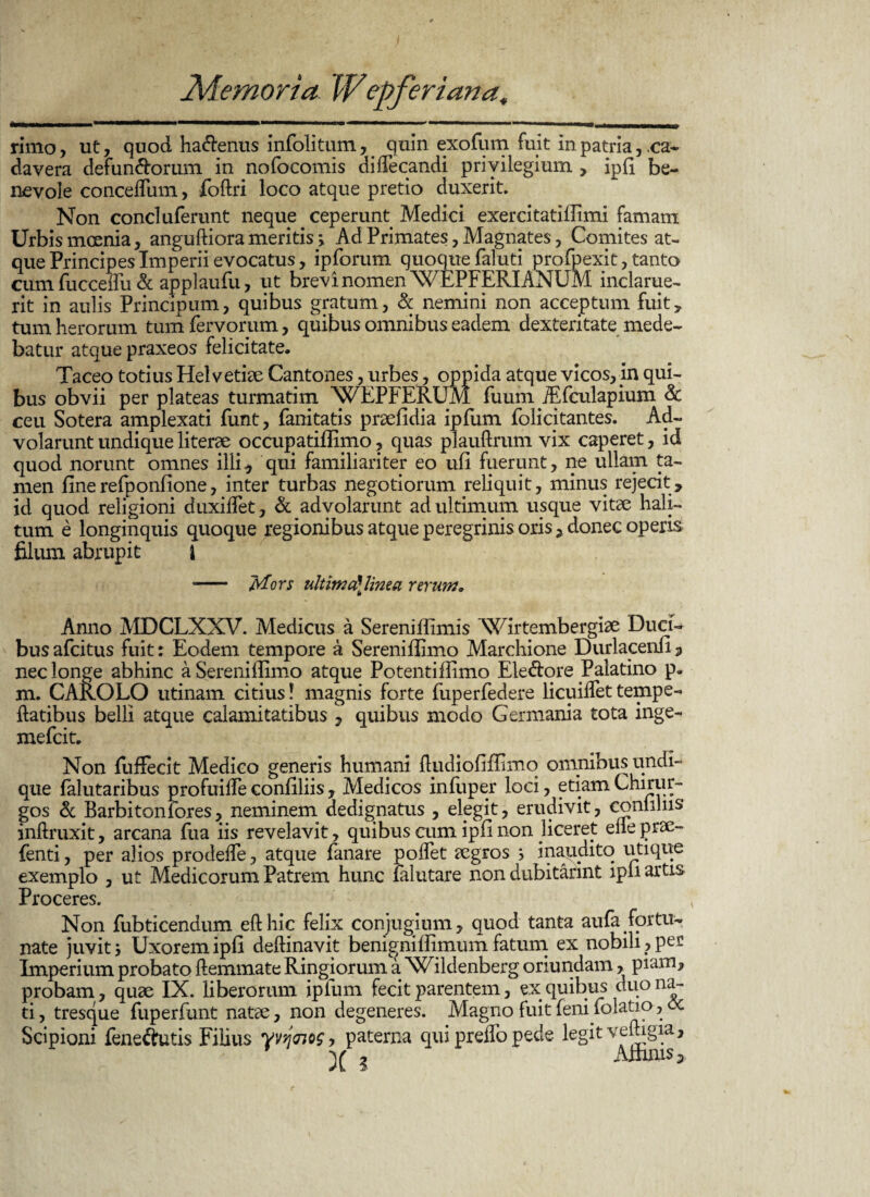 rimo, ut, quod ha&enus infolitum, . quin exofum fuit in patria, ca¬ davera defunctorum in nofocomis aiffecandi privilegium , ipli be¬ nevole concelfum, foftri loco atque pretio duxerit. Non conci uferunt neque ceperunt Medici exercitatiffimi famam Urbis moenia, anguftiora meritis > Ad Primates, Magnates, Comites at¬ que Principes Imperii evocatus, ipforum quoque faluti profpexit, tanto cumfucceifu & applaufu, ut brevi nomen WEPFERIANUM inclarue¬ rit in aulis Principum, quibus gratum, & nemini non acceptum fuit, tum herorum tum fervorum, quibus omnibus eadem dexteritate mede¬ batur atque praxeos felicitate. Taceo totius Helvetiae Cantones, urbes, oppida atque vicos,in qui¬ bus obvii per plateas turmatim WEPFERUM fuum jEfculapium <k ceu Sotera amplexati funt, fanitatis praefidia ipfum folicitantes. Ad¬ volarunt undique literae occupatilfimo, quas plauftrum vix caperet, id quod norunt omnes illi* qui familiariter eo ufi fuerunt, ne ullam ta¬ men finerefponfione, inter turbas negotiorum reliquit, minus rejecit, id quod religioni duxidet, & advolarunt ad ultimum usque vitae hali¬ tum e longinquis quoque regionibus atque peregrinis oris, donec operis filum abrupit i -- Mors ultimd linea rerum. b Anno MDCLXXV. Medicus a Sereniffimis Wirtembergiae Duci¬ bus afcitus fuit: Eodem tempore a Sereniiiimo Marchione Durlacenfi * nec longe abhinc a Sereniiiimo atque Potentiffimo EleCtore Palatino p. m. CAROLO utinam citius! magnis forte fuperfedere licuiflettempe- liatibus belli atque calamitatibus , quibus modo Germania tota inge- mefcit. Non fuffecit Medico generis humani ftudiofiffimq omnibus undi¬ que falutaribus profuille confiliis, Medicos infuper loci, etiam Chirur¬ gos & Barbiton for es, neminem dedignatus , elegit * erudivit, comihis inflruxit, arcana fua iis revelavit, quibus cum ipfinon liceret efleprae- (enti, per alios prodeile, atque fanare polfet aegros ; inaudito utique exemplo , ut Medicorum Patrem hunc falutare nondubitarint ipli artis Proceres. Non fubticendum efthic felix conjugium, quod tanta aufa fortu¬ nate juvit 5 Uxorem ipli deftinavit benignillimum fatum ex nobili , per Imperium probato ftemmate Ringiorum a XCildenberg oriundam, piam, probam, quae IX. liberorum ipfum fecit parentem, ex quibus duo na¬ ti , tresque fuperfunt natae, non degeneres. Magno fuit feni folatio, oc Scipioni feneftutis Filius yvijnos, paterna qui preffo pede legit veftigia, v