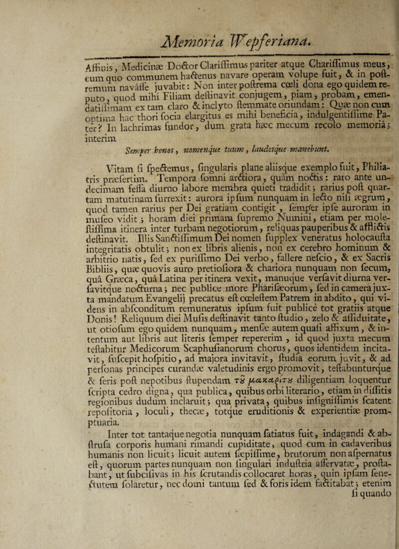 A ffinis Medicinae Do&or Clariffimus pariter atque Chariffimus meus, cum quo communem haftenus navare operam volupe fuit, & m poft- remum navatfe juvabit: Non inter poftrema cgsli dona ego quidem re¬ puto quod mihi Filiam deftinavit conjugem, piam, probam, emen- datiilimam ex tam claro & inclyto ftemmate oriundam: Qu» non cum. ootima hac thori focia elargitus es mihi beneficia, indulgentiilime Fa¬ teri' In lachrimas fundor, dum grata haec mecum recolo memoria; interim Semper honos, nomenque tuum, laudesque manebunt. Vitam ii fpe&emus, lingularis plane aliisque exemplo fuit, Philia- tris praelerum, Tempora fomni armora, quam nodis: raro ante un¬ decimam fella diurno labore membra quieti tradidit; rarius poft quar¬ tam matutinam furrexit: aurora ipfum nunquam in ledo nifi aegrum, quod tamen rarius per Dei gratiam contigit , fempfer ipfe auroram in mufeo vidit j horam diei primam fupremo Numini, etiam per mole- ftiffima itinera inter turbam negotiorum, reliquas pauperibus &afftidis deftinavit. Illis SandilPimum Dei nomen fupplex veneratus holocaufta integritatis obtulit *, non ex libris alienis, non ex cerebro hominum & arbitrio natis, fed ex puriflimo Dei verbo, fallere nefcio, & ex Sacris Bibliis, quae quovis auro pretioliora & chariora nunquam non fecum, qua Graeca, qua Latina per itinera vexit, manuque verfavit diurna ver- iavitque nodurna j nec publice more Pharifeorum-, fed in camera jux¬ ta mandatum Evangelij precatus eftcoeleftem Patrem in abdito, qui vi¬ dens in abfconditum remuneratus ipfum fuit publice tot gratiis atque Donis! Reliquum diei Mulis deftinavit tanto ftudio, zelo& alliduitate, ut otiolum ego quidem nunquam, menfte autem quali affixum, & in¬ tentum aut libris aut literis lemper repererim , id quod juxta mecum teftabitur Medicorum Scaphufianorum chorus, quos identidem incita¬ vit, fufcepithofpitio, ad majora invitavit, ftudia eorum, juvit, & ad perfonas principes curandae valetudinis ergo promovit, teftabunturque & feris poft nepotibus ftupendam rS diligentiam loquentur fcripta cedro digna, qua publica, quibus orbi literario, etiam indiffitis regionibus dudum inclaruit j qua privata, quibus mfigmffimis fcatent repolitoria , loculi, thecae, totque eruditionis & experientiae prom¬ ptuaria. Inter tot tantaque negotia nunquam fatiatus fuit, indagandi & ab- ftrufa corporis humani rimandi cupiditate, quod cum in cadaveribus humanis non licuit; licuit autem faepiffime, brutorum nonafpernatus eft, quorum partes nunquam non lingulari induftria affervatae, profta- bant, utfubcilivas in his (crutandiscollocaret horas, quin ipfam fene- iffiitem folaretur, nec domi tantum fed deforis idem factitabat} etenim