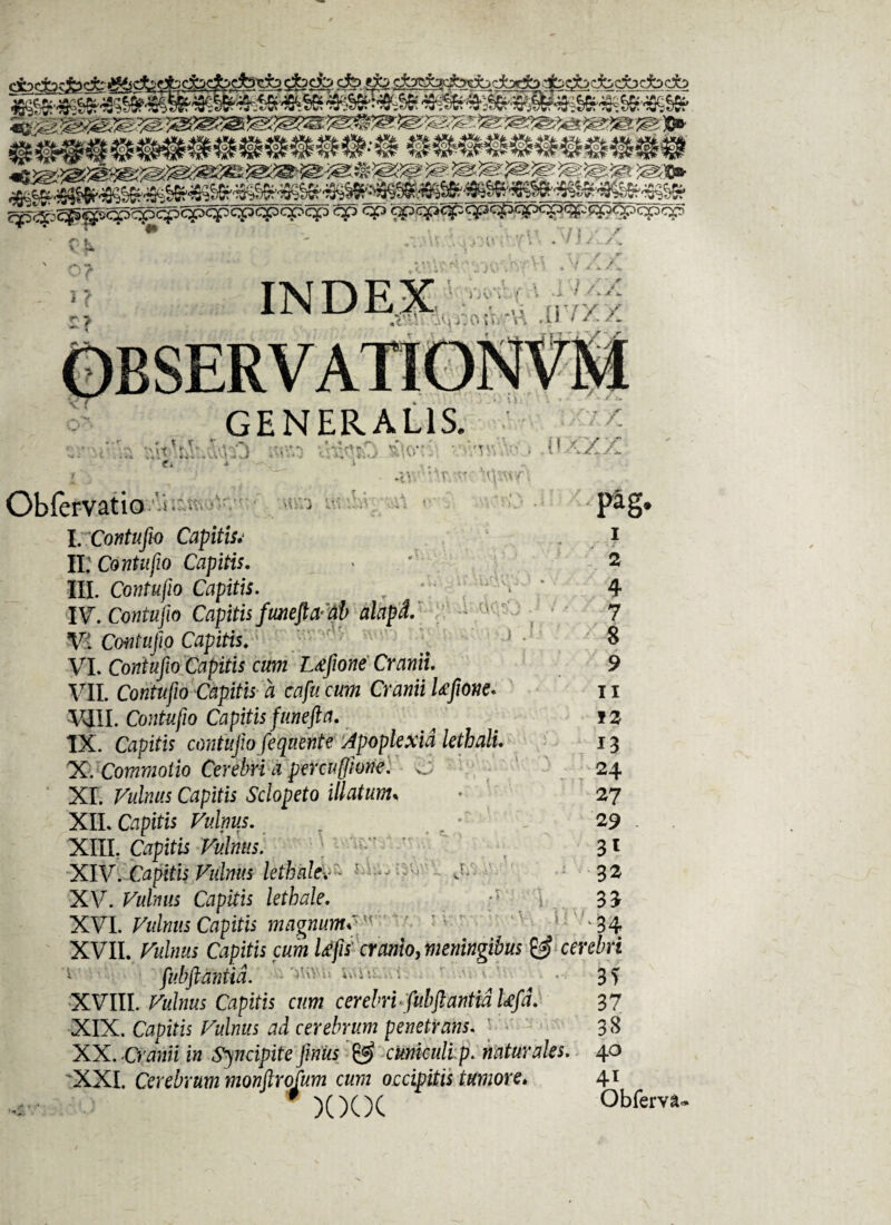 .i ’/ AA INDEX , .m •.. • - 4* *1 - • - V V GENERALIS. ' *< * 4 » ■*<«.•* v't 't V-> fi •> /V' rr v0 i I ' / / » c, » Obfervatio i I. Contufio Capitisv II; Contufio Capitis. III. Contufio Capitis. IV. Contufio Capitis fiweftaal) alapL - ' Vi Contufio Capitis. ' r VI. Contufio Capitis cum Ltffione Cranii. VII. Contufio Capitis a cafucum Cranii Ufione* VIII. Contufio Capitis funefta. IX. Ctfpzto contufio fequente Apoplexia lethali. X. Commotio Cerebri a percufiione. c XI. Capito Sc/opefo i//ato< XII. Vulnus. XIII. Capito XIV. Capitis Vulnus lethakv~ XV. Capris lethale. XVI. Vulnus Capitis magnum fi r ■ *34 XVII. Capias cum tifis cranio, meningibus & cerebri fiubftantid. ... ^ ■ 31 XVIII. Capitis cum cerebri«fiubftantid Ufid. 37 XIX. Capito /^z/tas ad cerebrum penetrans. 38 XX. Cranii in Sincipite fimus & cknkuli p. naturales. 40 XXI. Cerebrum monftrofum cum occipitis tumore* 41 ; i iJ-5 .< J l « M r .' ' Pag- 1 2 4 7 8 9 11 12 13 24 27 29 - 3* 32 35