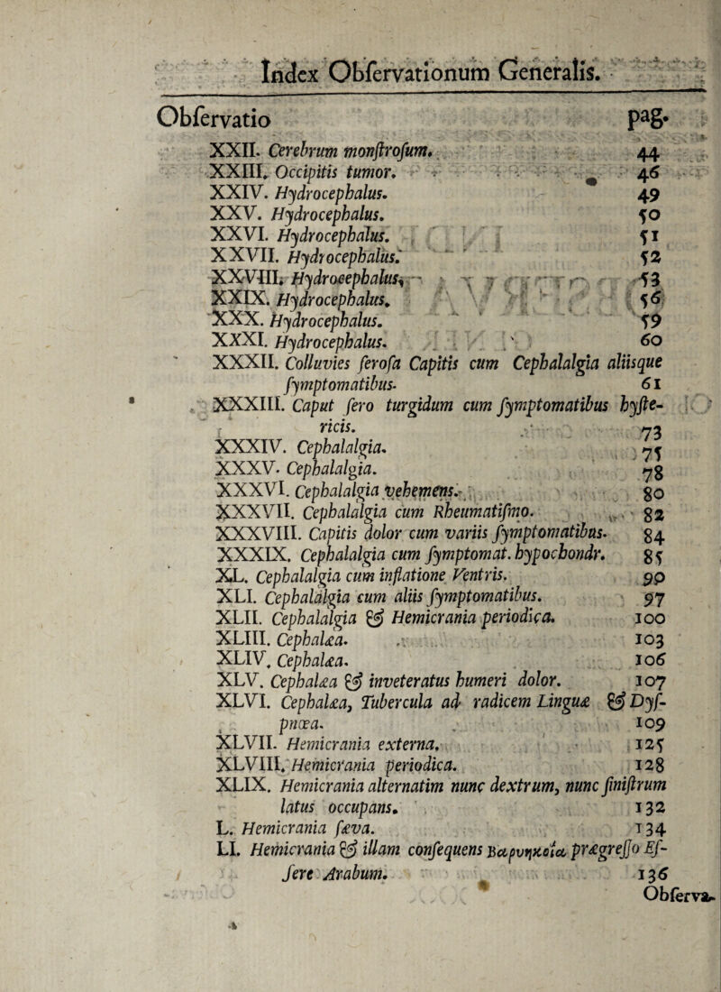 .i. Pa& T Q 44 4« 49 S° 41 43 43 56 49 60 Obfervatio XXII. Cerebrum monftrofum\ XXIII* Occipitis tumor. XXIV. Hydrocephalus. XXV. Hydrocephalus. XXVI. Hydrocephalus. XXVII. Hydrocephalus.' XXV III. Hydrocephalus^ XXIX. Hydrocephalus. XXX. Hydrocephalus. XXXI. Hydrocephalus. .' XXXII. Colluvies ferofa Capitis cum Cephalalgia aliisque fympt ornatibus- 61 XXXIII. /ero turgidum cum fymptomatibus hyfte- ricis. y - - yj* XXXIV. Cephalalgia. 7r XXXV. Cephalalgia. ( * 7g XXXVI. Cephalalgia vehemens.- go XXXVII. Cephalalgia cum Rheumatifmo. . g$ XXXVIII. Cupiris dolor cum variis fymptomatibus. g4 XXXIX. Cephalalgia cum fymptomat. hypoebondr. XL. Cephalalgia cum inflatione Ventris. XLI. Cephalalgia cum aliis fymptomatibus. XLII. Cephalalgia & Hemicrania periodica. XLIII. CephaUa. XLIV. Cephalaea. XLV. CephaUa & inveteratus humeri dolor “VT 7 f hIi/■»//>n /i/i. vfinirPWi 1 i 1 8* 9P 97 ioo 103 106 AivV. (jepnaua ^ inveteratus numeri aoior. 107 XLVL CephaUa, Tubercula ad radicem Lingua & Dyf- pneea. . 109 XLVII. Hemicrania externa, 12 f XLVIII*Hemicrania periodica. 128 XLIX. Hemicrania alternatim nunc dextrum, totc fmiftrum latus occupans• 132 L. Hemicrania f£va. 134 LI. Hemicrania & illam confequens Bu/ivriKoU pr£grejjo Ef- r. ' 7 * /ere Arabum.