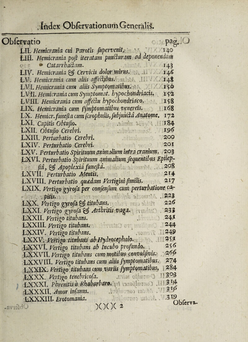 Obferyatio o )i Pag. J LII. Hemicrania cui Parotis fuper venit;; v\ . H° LIII. Hemicrania poft iteratam puncturam ad deponendam • CatarrhaStam. 143 LIV. Hemicrania & Cervicis dolor mirus, a, ,. 146 LV. Hemicrania cum aliis affetdpbus: /.; J-; ‘ LI14I LVI. Hemicrania cum aliis SymptqmMhm* w. _ ' . 15:6 LVIL Hemicrania cum Symptomat. hypochondriacis, 1 LVIll. Hemicrania cum affetiu hypochondriaco. 158 LIX. Hemicrania cum fymptomatibus venereis. 168 LX. Hemicr.funejia cum fcrophulis,fubjundd Anatome; 172 LXI. Capitis Obtufio. .v*1*' 'X ■ 184 LXII. Qbtufio Cerebri. I96 LXIII. Perturbatio Cerebri. 200 LXIV. Perturbatio Cerebri. # 201 LXV. Perturbatio Spirituum animalium intra cranium. 203 LXVL Perturbatio Spirituum animalium fequentibus Epilep- fid, & Apoplexia funcjld.. . 208 LXVII. Perturbatio Alentis. 214 LXVIII. Perturbatio quadam Vertigini fimilis. 217 LXIX. Vertigo gyrofa per confenfum cum perturbatione car . pitis. .1223 LXX. Vertigo gyrofa titubans. - 226 LXXI. Vertigo gyrofa & Arthritis vaga, -{ ■ . 23 $ LXXII. Vertigo titubans. 24* LXXIII. Vertigo titubans. 244 LXXIV. Vertigo titubans. LXXV. Vertigo titubans ab Hydrocephalo. LXXVl. fWigo ^ Incubo profundo, . LXXVII. Vertigo titubans cum motibus convulfivis. : 266 LXXVIII. flrrtigo titubans cum aliis fymptomatibus. 274 LXXIX. Fertigo titubans cum variis fymptomatibus\ i 284 LXXX. Vertigo tenebricofa. .r:;cv.Uv-') H199 LXXXI. Phrenitis a Rhabarb aro A ^ \ rLXXXII. if$pr ipfkw5* • * LXXXIII. Erotomania. * • '3L9 XXX 2 obfet • ::.249 . .! 251 2 56