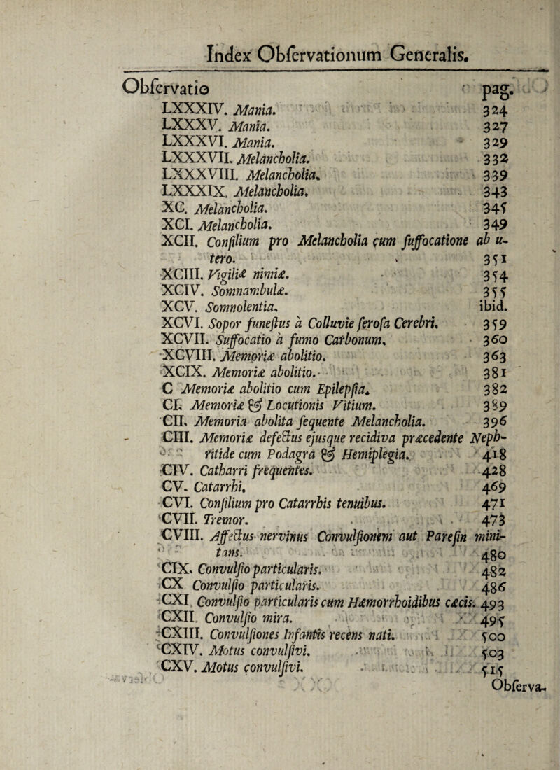 Obfervatio pag. LXXXIV. Mania. 324 LXXXV. Mania. 327 LXXXVI. Mania, 329 LXXXVIL Melancholia. 332 LXXXVIII. Melancholia• 339 LXXXIX. Melancholia. 343 XC. Melancholia. 34? XCI. Melancholia. ' 349 XCII. Confilium pro Melancholia cum fuffocatione ab u- tero. > 3 f 1 XCIII. Vigili# nimi£. - - 354 XCIV. SomnambuU. 3 5 ? XCV. Somnolentia. ibid. XCVI. Sopor funejlus a Colluvie ferofa Cerebri. 359 XCVIT. Suffocatio a fumo Carbonum. 360 XCVIII. Memoru abolitio. 363 XCIX. Memoru abolitio.• - 381 C Memoru abolitio cum Epilepfia♦ 382 CL Memoru & Locutionis Vitium. 3S9 CII, Memoria abolita fequent e Melancholia. 396 GUI. Memoru defettus ejusque recidiva pr£cedente Neph- • fitide cum Podagra £5 Hemiplegia. 418 CIV. Catharri frequentes. 428 CV* Catarrhu 469 CVI. Con filium pro Catarrhis tenuibus. 471 CVIL Tremor. . 473 /tjjeuus nervinus lonvuiji ■ invie V 480 CIX, Convulfio particularis. 4.33 jCX Convulfio particularis. 486 ;CXI Convulfio particularis cum H£morrhoidibus c£cis. 493 CXII. Convulfio mira. - > > v 49 f -CXIII. Convulfiones Infantis recens nati. joo CCXIV. convulfivi. {03 CXV. Motus convulfivi. - 4Y? > Obfer