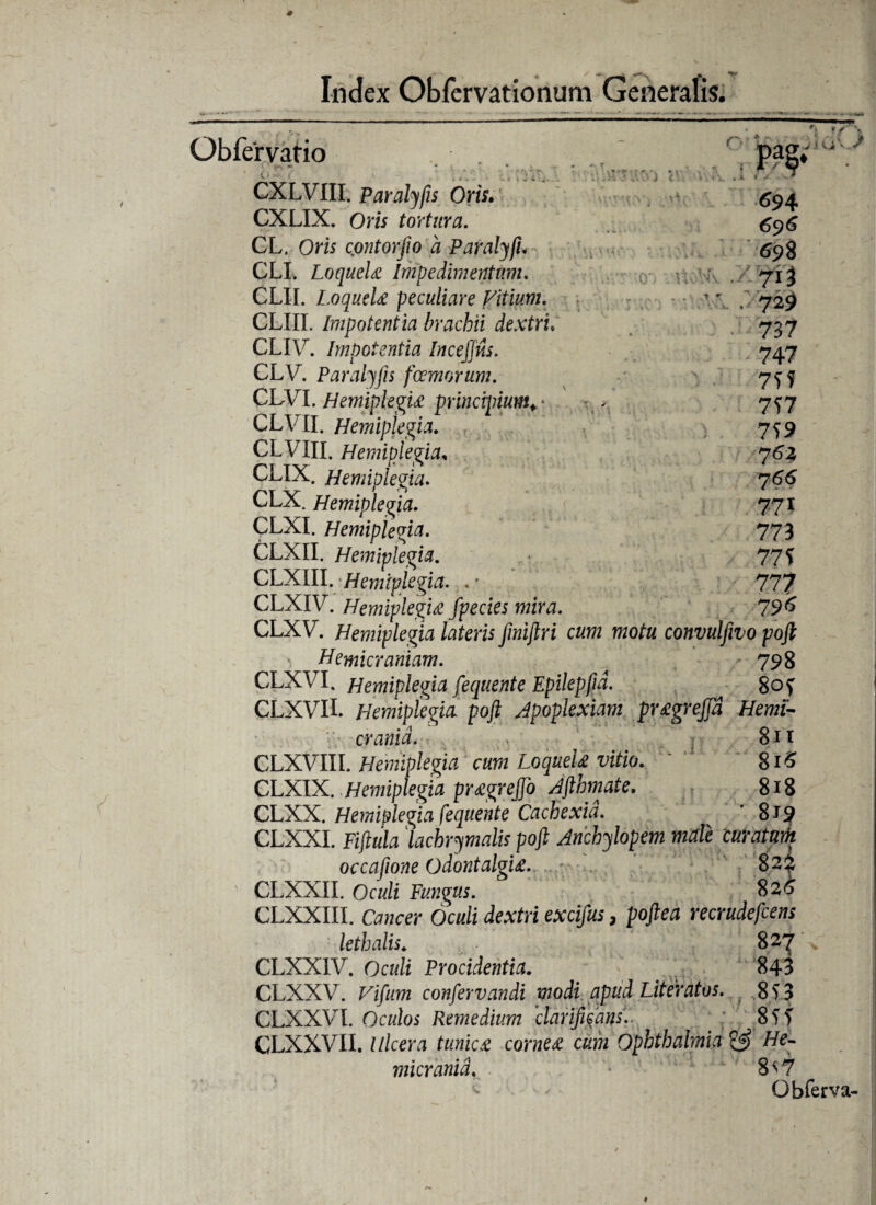 Obfervatio 1 i ( r / \ i T • M i 694 696 698 713 729 737 747 7Tf 7f7 7^9 762 766 77I 773 77? 77? 796 CXLVIII. Paralyfis Oris. CXLIX. Om tortura. CL. Ow cpntorfio a Paralyfi. CLI. LoqueU Impedimentum. CLII. LoqueU peculiare Vitium. CLUI. Impotentia brachii dextri CLIV. Impotentia InceJJus. CLV. Paralyfis farnorum. CLVI. HemipkgU principium. • CLVII. Hemiplegia. CLVXII. Hemiplegia, ULIA. Hemiplegia. CLX. Hemiplegia. CLXI. Hemiplegia. CLXII. Hemiplegia. CLXIII. Hemiplegia. .; CLXIV. Hemiplegia fpecies mira. />*-> CLXV. Hemiplegia lateris fmijlri cum motu convulfivo poft Hemicraniam. 798 CLXVI. Hemiplegia fequente Epilepfjd. 80? CLXVII. Hemiplegia poft Apoplexiam pr£grej[d Hemi¬ crania. , 811 CLXVIII. Hemipkgia cum LoqueU vitio. 816 CLXIX. Hemiplegia pr£greJfo Afthmate. 818 CLXX. Hemiplegia fequente Cachexia. ’ 819 CLXXI. Fiftula lacbrymalis poft Anchylopem male curatam occafione OdontalgU. 82$ (XXXII. Oculi Fungus. S26 CLXXIII. Cancer Oculi dextri excifus, poftea recrudefcens lethalis. 827 \ CLXXIV. Oculi Procidentia. 843 CLXXV. Vifum confervandi modi apud Literatos. 8? 3 CLXXVI. Oculos Remedium clarificans'.. 8?> CLXXVII. Ulcera tunica cornea cum Ophthalmia He¬ micrania. 8^7