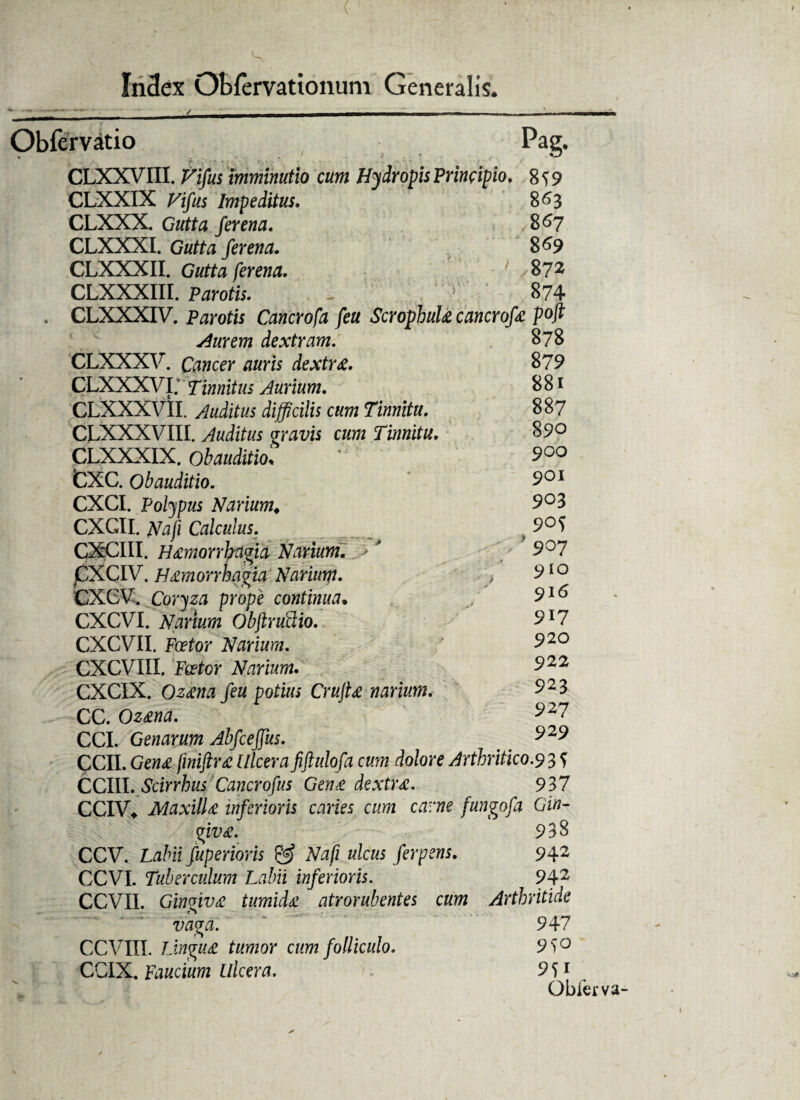 ~t a-~ ' ' _/ mtmmm -ar ———„„„■ -mmTwwm Obfervatio Pag. CLXXVIII. Fifus imminutio cum Hydropis Principio. 8^9 CLXXIX Fifus Impeditus. 863 CLXXX. Gutta fer ena, 867 CLXXXI. Gutta fer ena. 869 CLXXXII. Gutta ferena. 1 /872 CLXXXIII. Parotis. - 874 . CLXXXIV. Parotis Cancrofa feu ScrophuU cancrofa p°ft Aurem dextram. 878 CLXXXV. Cancer auris dextra. 879 CLXXXVi; Tinnitus Jurium. 8 81 CLXXXVII. Auditus difficilis cum Tinnitu. 887 CLXXXVIII. Auditus gravis cum Tinnitu. 890 CLXXXIX. obauditio* ’ 900 fcXC. obauditio. * 901 CXCI. Polypus Narium. 9°3 CXGII. Nafi Calculus. 9°S CXCIII. H£morrhagia Narium. -> * 9°7 CXCIV. H£morrhagia Narium. , 9IQ CXGVl Coryza prope continua. 9*6 CXCVI. Narium Obftruilio. 9l7 CXCVII. Fa?for Narium. 92° CXCVIII, Feetor Narium. 922 CXCIX. O24M /ea potius CrujU narium. 9^3 CC. Qz&rid. 927 CCI. Genarum Abfceffus. 929 CCII. Gew<e /foii/toe Ulcera fiftulofa cum dolore Arthritico.9 3 f CCIII. Scirrhus Cancrofus Gen& dextrx. 937 CCIV* MaxilU inferioris caries cum carne fungofa Gin¬ givae. 938 CCV. Labii fuperioris & Nafi ulcus ferpens. 942 CCVI. Tuberculum Labii inferioris. 942 CCVI1. Gingiva tumida atrorubentes cum Arthritide vaga. 947 CCVIII. Lingit£ tumor cum folliculo. 9S° CGIX, Faucium Ulcera. . 9S1